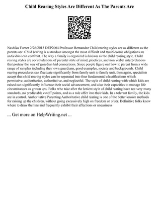 Child Rearing Styles Are Different As The Parents Are
Nashika Turner 2/26/2015 DEP2004 Professor Hernandez Child rearing styles are as different as the
parents are. Child rearing is a standout amongst the most difficult and troublesome obligations an
individual can confront. The way a family is organized is known as the child rearing style. Child
rearing styles are accumulations of parental state of mind, practices, and non verbal interpretations
that portray the way of guardian kid connections. Since people figure out how to parent from a wide
range of samples including their own guardians, good examples, society and backgrounds. Child
rearing procedures can fluctuate significantly from family unit to family unit, then again, specialists
accept that child rearing styles can be separated into four fundamental classifications which
permissive, authoritarian, authoritative, and neglectful. The style of child rearing with which kids are
raised can significantly influence their social advancement, and also their capacities to manage life
circumstances as grown ups. Folks who take after the lenient style of child rearing have not very many
standards, no predictable cutoff points, and as a rule offer into their kids. In a tolerant family, the kids
are in control. Authoritative Parenting Authoritative child rearing is one of the better known methods
for raising up the children, without going excessively high on freedom or order. Definitive folks know
where to draw the line and frequently exhibit their affections or uneasiness
... Get more on HelpWriting.net ...
 