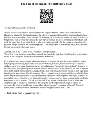 The Fate of Women in The Birthmark Essay
The Fate of Women in The Birthmark
Wilson Sullivan in Nathaniel Hawthorne in New England Men of Letters states that Nathaniel
Hawthorne s tale, The Birthmark, depicts the efforts of a deranged scientist to obtain total perfection
in his wife by removal of a facial blemish. In this story the scientist operates on the superficial level of
the physical world, while the woman, the truly heroic woman, functions on the level of the heart and
soul, the more significant level. She it is who in her virtue provides for the reader an example to live
by, even though she loses her life in the process. This essay hopes to explore the status, role, attitude
toward women and other such issues.
Alfred Kazin in the ... Show more content on Helpwriting.net ...
The wife s virtue leads her onward and upward; the husband s lack thereof and inability to appreciate
virtue in his Georgiana leads him downward and downward.
Even after Aylmer has persuaded a beautiful woman to become his wife, he is not capable of loving
her properly, unselfishly, because he had devoted himself, however, too unreservedly to scientific
studies ever to be weaned from them by any second passion. The narrator seeks to justify this error or
lack in Aylmer by explaining that it was not unusual for the love of science to rival the love of woman
in its depth and absorbing energy. Already at the outset of the tale, the reader perceives that Georgiana
is going to be shortchanged in this marriage. She is exposed to the problem initially when her husband
asks whether it never occurred to you that the mark upon your cheek might be removed? Aylmer is in
quest of physical perfection in his wife; unfortunately he discounts her inner, spiritual value so clearly
manifested in her comment: ``To tell you the truth it has been so often called a charm that I was
simple enough to imagine it might be so. In using the word simple she is being honest and not
sarcastic; she is being humble and respectful of others (parents?) evaluation of herself. The reply
comes from a virtuous woman. Hawthorne himself was preoccupied with . . .the
... Get more on HelpWriting.net ...
 