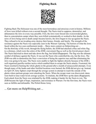 Fighting Back
Fighting Back The Holocaust was one of the most horrendous and atrocious event in history. Millions
of Jews were killed without even a second thought. The Nazis tried to suppress, demoralize, and
dehumanize the Jews in every way possible. First, the Jews were forced into overcrowded ghettos,
then to concentration camps where they were killed systematically or worked to their deaths. As the
news of Jews being sent to death camps became known, the Jews began to rise up against the Nazis.
They refused to let an invading army destroy their homes, friends, and family. The strength of the
resistance against the Nazis was especially seen in the Warsaw Uprising. The horrors of what the Jews
faced within the two year confinement inside ... Show more content on Helpwriting.net ...
On the third day of the revolt, through the flying bullets, the ZOB had attached a blue and white flag
to a chimney, which were the colors of the ZOB s movement flag as well as the Jewish prayer shawl.
The Nazis had tried to shoot and take down the flag, but failed (Rappopart). The flag was the ultimate
symbol of defiance against the Nazis. It was not the Nazis who controlled the city, but the Jews. The
ZOB was able to demoralize the Nazi s conviction of being the superior race and that eliminating the
Jews was going to be easy. The Nazis were unable to fight the fighters directly because of the ZOB s
well organized guerilla warfare tactics which enabled them to escape the Nazis attacks. Frustrated, the
Nazis resorted to burning the whole ghetto to the ground after a month of unsuccessful attempts. Even
though many of the bunks and other fortified locations were burned, the ZOB did not give up. Instead,
on April 29, forty fighters crept through the sewage system in attempt to reach the outside of the
ghetto where partisan groups were attacking the Nazis. When the escape route was discovered, dams
were built to raise water levels sewage systems. To retaliate, the ZOB blew up the dams (Rappoport).
Each attack from the Nazis was retaliated by the ZOB, making it harder for the Nazis to win. The
ZOB became the light of hope, inspiration, and resistance in Warsaw. For the first time, the Nazis were
seen as fallible and defeatable. The Polish Home Army
... Get more on HelpWriting.net ...
 