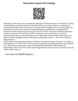 Theoretical Aspects Of Coaching
The purpose of this study was to evaluate the application of theoretical aspects of coaching. Coaching
can be defined as a process whereby an individual influences a group to achieve a common goal
(Loughead and Hardy, 2005). Excellence in coaching should be judged on the use of knowledge, the
demonstration of the coach s behaviour during participation or performance coaching and the
interaction with the athletes during the session (Côté et al, 2007). All sessions should be appropriate
and have an element of fun (Côté et al, 2007). Coaching is a form of teaching as it involves
communicating, learning, and maintaining positive relationship with those being taught (Jones et al,
2004). Using the pedagogical theory while sport coaching helps coaches ... Show more content on
Helpwriting.net ...
TGFU and constraint led approach allows all athletes to participate in game play and is not reliant on
skill (Renshaw et al, 2010). TGFU and Constraint led approach encourages good behaviour (Renshaw
et al, 2010) and is considered the most fun method (Kirk and Macphail, 2002; Hopper and
Kruisselbrink, 2002). It has been widely acknowledged that fun sessions are key to learning (Côté and
Gilbert, 2009; Côté et al,
... Get more on HelpWriting.net ...
 