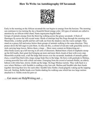 How To Write An Autobiography Of Savannah
Early in the morning on the African savannah the sun begins to emerge from the horizon. The morning
sun continues to rise turning the sky a beautiful blood orange color. All types of animals are called to
attention by an African tribal chant; Nants ingonyama bagithi baba!
Groups of animals emerge from the thick fog walking across the grassy savannah. A flock of
flamingos fly across the still crystal water. Herds of antelope hop like frogs through the morning mist.
Meanwhile, a mother giraffe and her calf walk out from the shadows into the warm sunlight. They
stand on a grassy hill and notice below them groups of animals walking in the same direction. They
prance down the hill eager to join them. As they do this, a colonel of red ants walk gracefully across a
stick carrying large leaves. Below them, a large ... Show more content on Helpwriting.net ...
(blue birds) scurry up a hill moving in all sorts of directions. Behind them a herd of elephants stomp
up the hill loudly, their giant feet bringing up more and more thick clouds of dust with every step.
Meanwhile at pride rock, a tall flat ledge that towers over the savannah, hundreds of animals gather.
Zazu, a small blue bird with a large orange beak flies to the ledge. He bows with gratitude to Mufasa,
a strong powerful lion with a thick red mane. Emerging from the crowd of animals Rafiki, an elderly
baboon with white hair, slowly climbs up the ledge. He hugs Mufasa warmly. They walk back to a
cave where Mufasa s wife Surabhi is cradling a tiny lion cub. Mufasa and Surabhi rubs their heads
together showing their love for each other. Surabhi licks Simba s head gingerly waking up the napping
lion cub. Smiling, Rafiki bends over Simba shaking his walking cane which has two large melons
attached to it. Simba swats his paws at
... Get more on HelpWriting.net ...
 