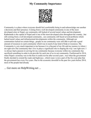 My Community Importance
Community is a place where everyone should feel comfortable being in and acknowledge one another
s decisions and their presence. Coming from a well developed community in one of the most
developed cities in Nepal, our community still lacked of several moral values and development.
Kathmandu is the capital of Nepal and is one of the most developed cities throughout the country , but
still coming from a well developed community , our community still faced several problems which
lacked moral values and infrastructural developments within the community. Although our
communities lacked on certain things , people in our community were still able to provide a good
amount of resources to each community which was in need of any kind of help or resources. My
Community is very much important to me because it is a big part of my life and my journey to where i
am right now.The community that i live in plays a significant role in shaping the way i am right now. I
ve always had a passion in serving for my community because everyone within my community has
sacrificed something in order to do provide for each one of us in our community. Fastforward to 2014,
when Nepal s economy was in the best it could ever be after several years , was when the government
finally decided to extend the roads and highways , which wasn t even a part of the five year plan that
the government has every five years. Due to the economic downfall in the past few years before 2014,
most of the people had already
... Get more on HelpWriting.net ...
 