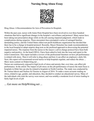 Nursing Drug Abuse Essay
Drug Abuse: A Recommendation for Acts of Prevention In Hospitals
Within the past year, nurses with Annie Penn Hospital have been involved in over three hundred
situations that led to significant changes in the hospital s surveillance and protocol. Many nurses have
been taking non prescription drugs while on the job causing impaired judgement, which leads to
complications during surgeries. These encounters have prompted a series of outraged families
demanding justice, and the United States oldest non profit healthcare organization has decided that
there has to be a change in hospital protocol. Recently, Mayor Donecker has made recommendations
to the local hospital to adopt surprise drug tests as the preferred approach to discovering the potential
impaired nurses. The response from the nurses to the mayor s call to change protocol have been both
negative and positive. As the head CRNA, I have been asked to look into the issue and report to the
Joint Commission. This report includes a review of the professional literature on how job performance
is related with stress. Then it will refer to drug abuse and how it can affect an employee s daily life.
Next, this report will recommend several tactics to help hospitals regulate, and reduce the abuse ...
Show more content on Helpwriting.net ...
Nurses are continuously exposed to high levels of stress and anxiety that, over time, can affect job
performance. In the article The impact of job stress on the job performance of nurses the main focus is
hospitals in Irbid, but can also be related to hospitals in North Carolina. The study was conducted by
Dr. Fatima lahcen and Yachou Ait Yassine in August of 2016. To make a more accurate reading on
stress, related to age, gender, and education, they decided to conduct an educational survey. Many of
the individuals who took the survey were nurses, and was notably a moderate level of stress leading to
fairly high levels of job
... Get more on HelpWriting.net ...
 