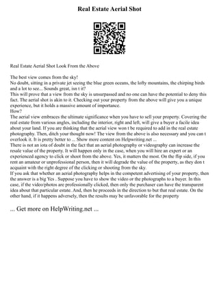 Real Estate Aerial Shot
Real Estate Aerial Shot Look From the Above
The best view comes from the sky!
No doubt, sitting in a private jet seeing the blue green oceans, the lofty mountains, the chirping birds
and a lot to see... Sounds great, isn t it?
This will prove that a view from the sky is unsurpassed and no one can have the potential to deny this
fact. The aerial shot is akin to it. Checking out your property from the above will give you a unique
experience, but it holds a massive amount of importance.
How?
The aerial view embraces the ultimate significance when you have to sell your property. Covering the
real estate from various angles, including the interior, right and left, will give a buyer a facile idea
about your land. If you are thinking that the aerial view won t be required to add in the real estate
photography. Then, ditch your thought now! The view from the above is also necessary and you can t
overlook it. It is pretty better to ... Show more content on Helpwriting.net ...
There is not an iota of doubt in the fact that an aerial photography or videography can increase the
resale value of the property. It will happen only in the case, when you will hire an expert or an
experienced agency to click or shoot from the above. Yes, it matters the most. On the flip side, if you
rent an amateur or unprofessional person, then it will degrade the value of the property, as they don t
acquaint with the right degree of the clicking or shooting from the sky.
If you ask that whether an aerial photography helps in the competent advertising of your property, then
the answer is a big Yes . Suppose you have to show the video or the photographs to a buyer. In this
case, if the video/photos are professionally clicked, then only the purchaser can have the transparent
idea about that particular estate. And, then he proceeds in the direction to but that real estate. On the
other hand, if it happens adversely, then the results may be unfavorable for the property
... Get more on HelpWriting.net ...
 