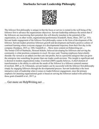 Starbucks Servant Leadership Philosophy
The follower first philosophy is unique in that the focus or service is rooted in the well being of the
follower first to advance the organizations objectives. Servant leadership embraces the notion that if
the followers are maximizing their potential, this will directly translate to the potential of the
organization, or, in other words, organizational performance (Gandolfi, Stone, Deno, 2017, p. 353).
Servant leader engagement of the follower first philosophy comes in the form of development of the
follower. Servant leaders prioritize followers growth and development and build a positive culture of
continual learning where everyone engages in a developmental trajectory from their first day in the
company (Sendjaya, 2015, p. 108). Gandolfi et ... Show more content on Helpwriting.net ...
The former CEO of Starbucks, Howard Schultz, believed developing his followers and serving the
community is what positions companies to excel. He once said, Treating employees benevolently
shouldn t be viewed as an added cost that cuts into profits, but as a powerful energizer that can grow
the enterprise into something far greater than one leader could envision. This insight is significant and
is desired in modern organizations today. Crawford (2005) equally believes, A chief element of
transformation is the ability to cultivate the needs of the follower in a follower centered manner
(Crawford, 2005, p. 8). Ultimately, servant leaders can be successful with the follower first philosophy
simply by engaging followers through the developmental process. Servant leadership is the most
interactive style of leadership when it comes to leader/follower engagement, since the primary
emphasis for attaining organizational goals is based on serving the followers tasked with achieving
those goals (Gandolfi et al., 2017, p.
... Get more on HelpWriting.net ...
 