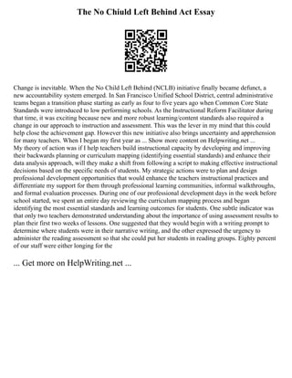 The No Chiuld Left Behind Act Essay
Change is inevitable. When the No Child Left Behind (NCLB) initiative finally became defunct, a
new accountability system emerged. In San Francisco Unified School District, central administrative
teams began a transition phase starting as early as four to five years ago when Common Core State
Standards were introduced to low performing schools. As the Instructional Reform Facilitator during
that time, it was exciting because new and more robust learning/content standards also required a
change in our approach to instruction and assessment. This was the lever in my mind that this could
help close the achievement gap. However this new initiative also brings uncertainty and apprehension
for many teachers. When I began my first year as ... Show more content on Helpwriting.net ...
My theory of action was if I help teachers build instructional capacity by developing and improving
their backwards planning or curriculum mapping (identifying essential standards) and enhance their
data analysis approach, will they make a shift from following a script to making effective instructional
decisions based on the specific needs of students. My strategic actions were to plan and design
professional development opportunities that would enhance the teachers instructional practices and
differentiate my support for them through professional learning communities, informal walkthroughs,
and formal evaluation processes. During one of our professional development days in the week before
school started, we spent an entire day reviewing the curriculum mapping process and began
identifying the most essential standards and learning outcomes for students. One subtle indicator was
that only two teachers demonstrated understanding about the importance of using assessment results to
plan their first two weeks of lessons. One suggested that they would begin with a writing prompt to
determine where students were in their narrative writing, and the other expressed the urgency to
administer the reading assessment so that she could put her students in reading groups. Eighty percent
of our staff were either longing for the
... Get more on HelpWriting.net ...
 