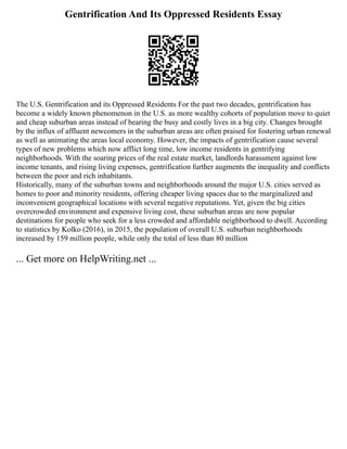 Gentrification And Its Oppressed Residents Essay
The U.S. Gentrification and its Oppressed Residents For the past two decades, gentrification has
become a widely known phenomenon in the U.S. as more wealthy cohorts of population move to quiet
and cheap suburban areas instead of bearing the busy and costly lives in a big city. Changes brought
by the influx of affluent newcomers in the suburban areas are often praised for fostering urban renewal
as well as animating the areas local economy. However, the impacts of gentrification cause several
types of new problems which now afflict long time, low income residents in gentrifying
neighborhoods. With the soaring prices of the real estate market, landlords harassment against low
income tenants, and rising living expenses, gentrification further augments the inequality and conflicts
between the poor and rich inhabitants.
Historically, many of the suburban towns and neighborhoods around the major U.S. cities served as
homes to poor and minority residents, offering cheaper living spaces due to the marginalized and
inconvenient geographical locations with several negative reputations. Yet, given the big cities
overcrowded environment and expensive living cost, these suburban areas are now popular
destinations for people who seek for a less crowded and affordable neighborhood to dwell. According
to statistics by Kolko (2016), in 2015, the population of overall U.S. suburban neighborhoods
increased by 159 million people, while only the total of less than 80 million
... Get more on HelpWriting.net ...
 