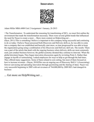 Innovators
Adam Miller MBA 6008 Unit 2 Assignment 1 January, 26 2015
 The Transformation : To understand the reasoning for transforming of HCL, we must first outline the
environment that made the transformation necessary. There were several global trends that influenced
the need for Nayar to create a more ... Show more content on Helpwriting.net ...
(Dyer, 2011) This is something I believe is important to this company being successful and continuing
to do so today. I believe Nayar possessed both Discovery and Delivery skills as, he was able to come
into a company that was established and basically start anew, as time progressed he was able to keep
the organization going using a combination of his Discovery and Delivery skill sets. The results: There
was a part of the article that dealt with the ongoing business where delivery skills are most commonly
used, just conduct business however, the global economy dictated they continue to innovate. When the
global downturn began, They began innovation discussions again by revisiting Point A. Rather than
engage in layoffs or restructuring, I asked employees for ways to help us get through the bad times.
They offered many suggestions. Some of them related to cost cutting, but most of them focused on
how to increase revenues . (Nayar, 2010)This was an ongoing use of Discovery Skill # 1,(Associating)
forever canvassing and spreading innovation through questioning and the sharing of ideas. Nayar was
very successful beginning in 2005 with net revenues of 764,000,000 by 2009 HCL had changed its
business
... Get more on HelpWriting.net ...
 