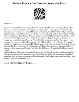 Incident Response And Forensics Investigation Essay
Introduction
Incident response and forensics investigations are closely related aspects of managing the activities
that occurs after an information technology (IT) incident occurs. In this paper, we will explore the
various aspects of incident response and forensics as they apply to an IT incident and by examining
the details in the enclosed case study, we will show how those aspects apply to that situation. To begin
with, we will discuss the differences between incident response and forensic activities. Next, we will
cover some of the challenges involved with first responder handling of evidence as it applies to
incident response and computer forensics. We will also be covering some of the steps required for a
comprehensive forensics and incident response plan. Additionally, we will outline the steps required
for effective integration of forensics and incident response procedures in externally contracted forensic
situations. Lastly, we will present a brief evaluation of the incident response resources available to
manage incident response and forensics activities. The Differences Between Incident Response and
Forensics
Understanding the differences between incident response and forensic activities is a key aspect of any
effective organizational IT management plan. Due to their similarities and their close relationship to
each other, these terms are sometimes used interchangeably but it is important to understand they each
have their own specific function. Both
... Get more on HelpWriting.net ...
 