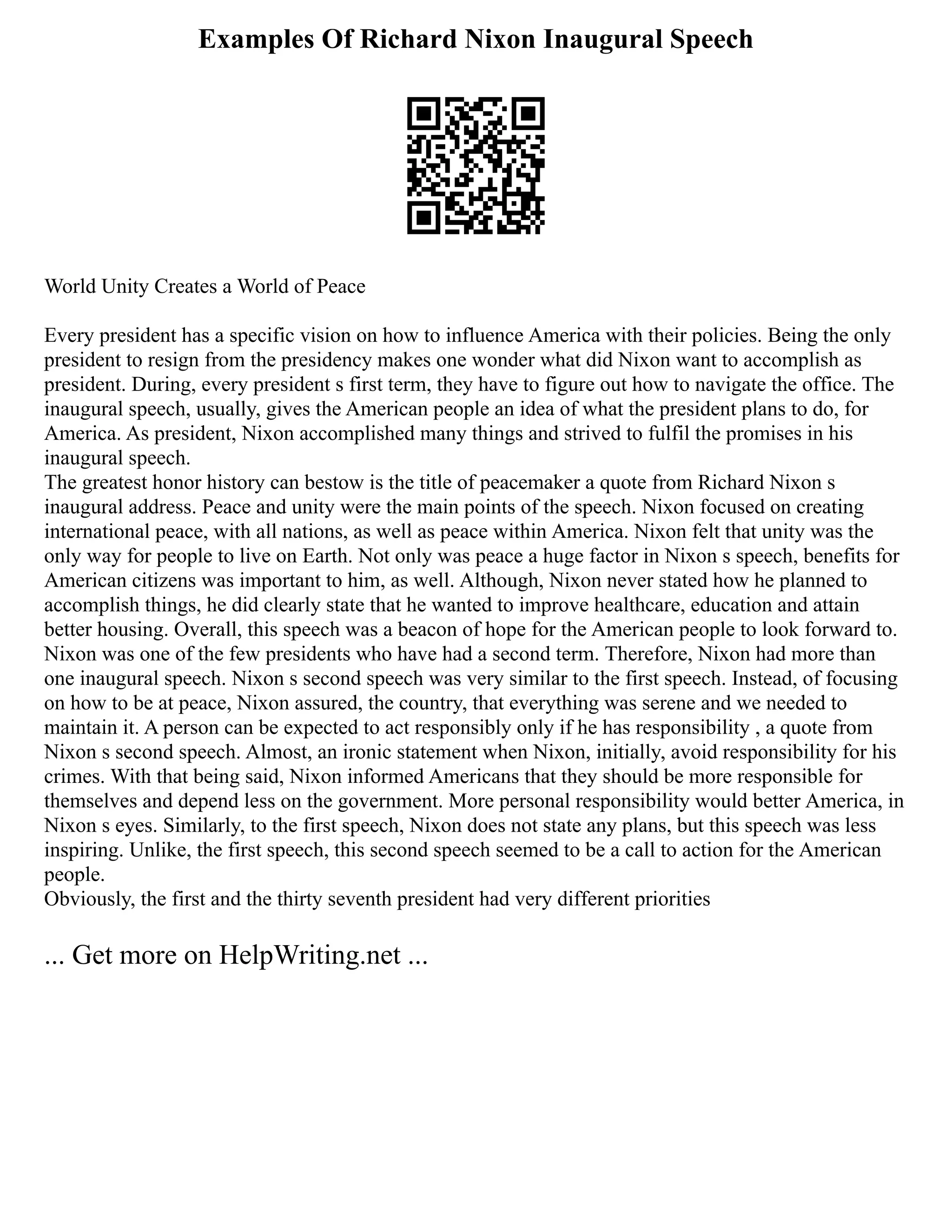 Examples Of Richard Nixon Inaugural Speech
World Unity Creates a World of Peace
Every president has a specific vision on how to influence America with their policies. Being the only
president to resign from the presidency makes one wonder what did Nixon want to accomplish as
president. During, every president s first term, they have to figure out how to navigate the office. The
inaugural speech, usually, gives the American people an idea of what the president plans to do, for
America. As president, Nixon accomplished many things and strived to fulfil the promises in his
inaugural speech.
The greatest honor history can bestow is the title of peacemaker a quote from Richard Nixon s
inaugural address. Peace and unity were the main points of the speech. Nixon focused on creating
international peace, with all nations, as well as peace within America. Nixon felt that unity was the
only way for people to live on Earth. Not only was peace a huge factor in Nixon s speech, benefits for
American citizens was important to him, as well. Although, Nixon never stated how he planned to
accomplish things, he did clearly state that he wanted to improve healthcare, education and attain
better housing. Overall, this speech was a beacon of hope for the American people to look forward to.
Nixon was one of the few presidents who have had a second term. Therefore, Nixon had more than
one inaugural speech. Nixon s second speech was very similar to the first speech. Instead, of focusing
on how to be at peace, Nixon assured, the country, that everything was serene and we needed to
maintain it. A person can be expected to act responsibly only if he has responsibility , a quote from
Nixon s second speech. Almost, an ironic statement when Nixon, initially, avoid responsibility for his
crimes. With that being said, Nixon informed Americans that they should be more responsible for
themselves and depend less on the government. More personal responsibility would better America, in
Nixon s eyes. Similarly, to the first speech, Nixon does not state any plans, but this speech was less
inspiring. Unlike, the first speech, this second speech seemed to be a call to action for the American
people.
Obviously, the first and the thirty seventh president had very different priorities
... Get more on HelpWriting.net ...
 
