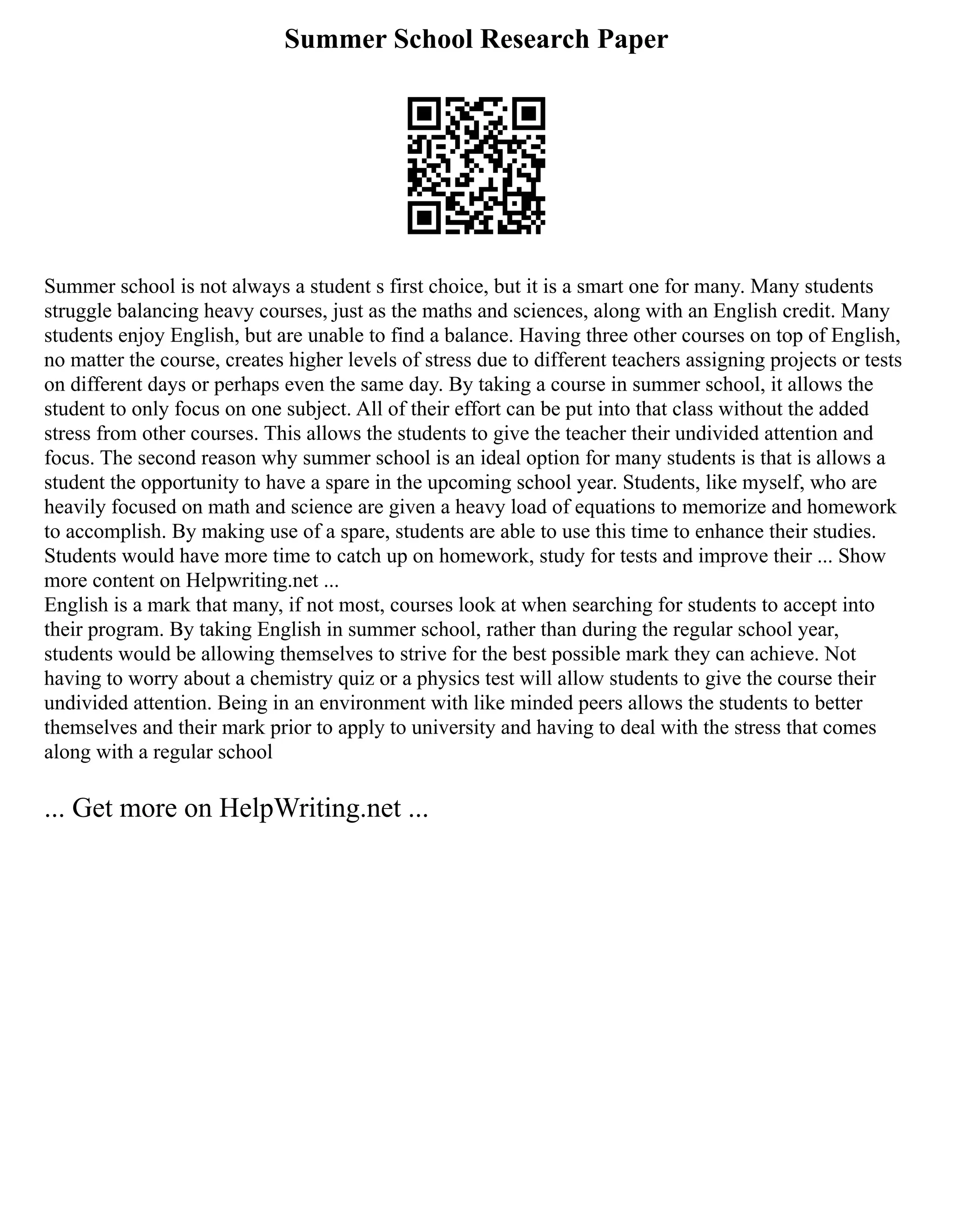 Summer School Research Paper
Summer school is not always a student s first choice, but it is a smart one for many. Many students
struggle balancing heavy courses, just as the maths and sciences, along with an English credit. Many
students enjoy English, but are unable to find a balance. Having three other courses on top of English,
no matter the course, creates higher levels of stress due to different teachers assigning projects or tests
on different days or perhaps even the same day. By taking a course in summer school, it allows the
student to only focus on one subject. All of their effort can be put into that class without the added
stress from other courses. This allows the students to give the teacher their undivided attention and
focus. The second reason why summer school is an ideal option for many students is that is allows a
student the opportunity to have a spare in the upcoming school year. Students, like myself, who are
heavily focused on math and science are given a heavy load of equations to memorize and homework
to accomplish. By making use of a spare, students are able to use this time to enhance their studies.
Students would have more time to catch up on homework, study for tests and improve their ... Show
more content on Helpwriting.net ...
English is a mark that many, if not most, courses look at when searching for students to accept into
their program. By taking English in summer school, rather than during the regular school year,
students would be allowing themselves to strive for the best possible mark they can achieve. Not
having to worry about a chemistry quiz or a physics test will allow students to give the course their
undivided attention. Being in an environment with like minded peers allows the students to better
themselves and their mark prior to apply to university and having to deal with the stress that comes
along with a regular school
... Get more on HelpWriting.net ...
 