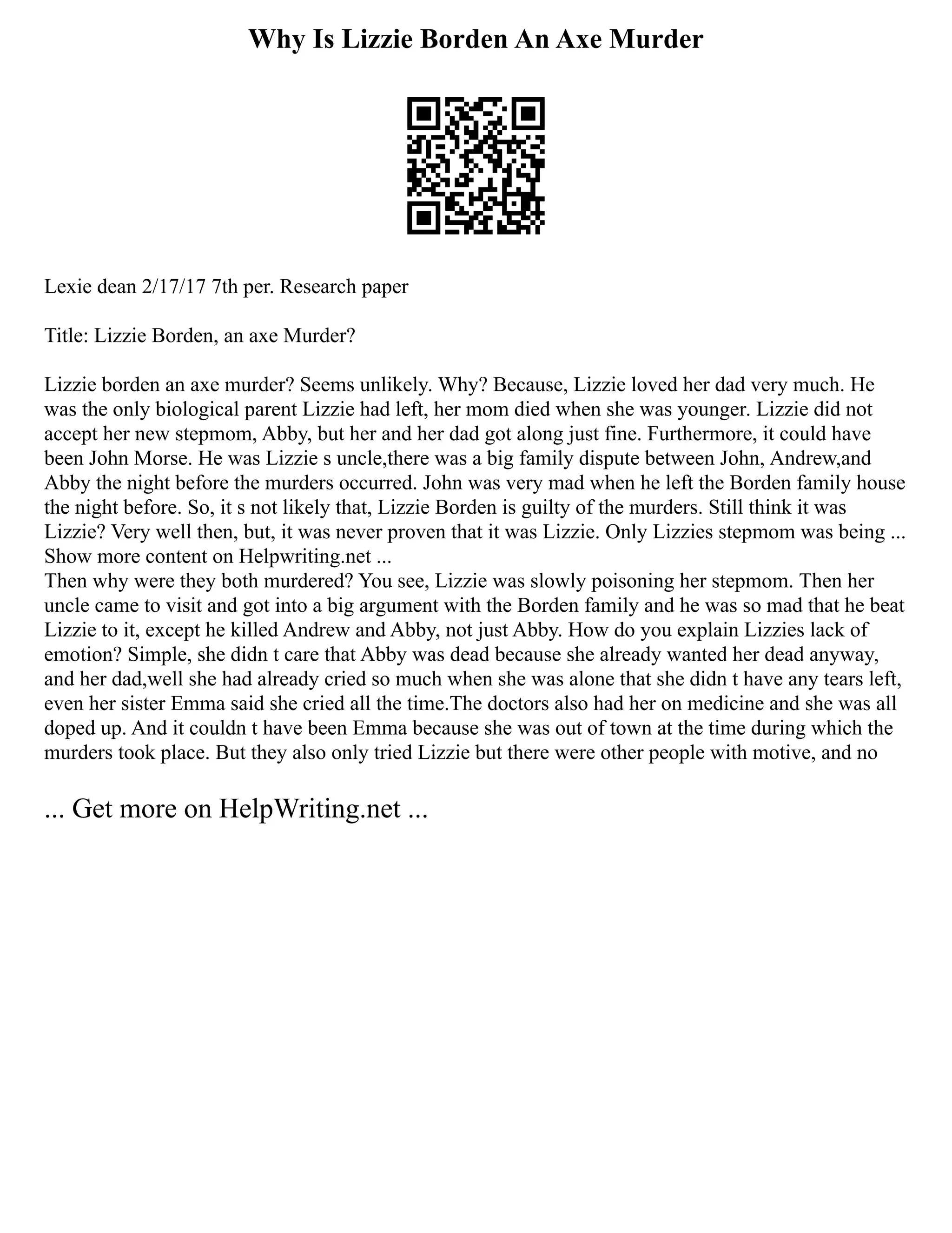 Why Is Lizzie Borden An Axe Murder
Lexie dean 2/17/17 7th per. Research paper
Title: Lizzie Borden, an axe Murder?
Lizzie borden an axe murder? Seems unlikely. Why? Because, Lizzie loved her dad very much. He
was the only biological parent Lizzie had left, her mom died when she was younger. Lizzie did not
accept her new stepmom, Abby, but her and her dad got along just fine. Furthermore, it could have
been John Morse. He was Lizzie s uncle,there was a big family dispute between John, Andrew,and
Abby the night before the murders occurred. John was very mad when he left the Borden family house
the night before. So, it s not likely that, Lizzie Borden is guilty of the murders. Still think it was
Lizzie? Very well then, but, it was never proven that it was Lizzie. Only Lizzies stepmom was being ...
Show more content on Helpwriting.net ...
Then why were they both murdered? You see, Lizzie was slowly poisoning her stepmom. Then her
uncle came to visit and got into a big argument with the Borden family and he was so mad that he beat
Lizzie to it, except he killed Andrew and Abby, not just Abby. How do you explain Lizzies lack of
emotion? Simple, she didn t care that Abby was dead because she already wanted her dead anyway,
and her dad,well she had already cried so much when she was alone that she didn t have any tears left,
even her sister Emma said she cried all the time.The doctors also had her on medicine and she was all
doped up. And it couldn t have been Emma because she was out of town at the time during which the
murders took place. But they also only tried Lizzie but there were other people with motive, and no
... Get more on HelpWriting.net ...
 