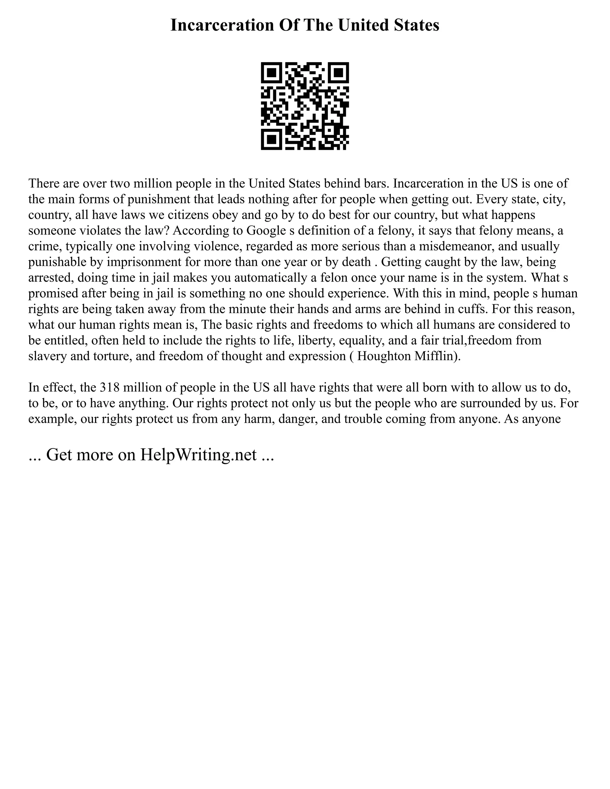 Incarceration Of The United States
There are over two million people in the United States behind bars. Incarceration in the US is one of
the main forms of punishment that leads nothing after for people when getting out. Every state, city,
country, all have laws we citizens obey and go by to do best for our country, but what happens
someone violates the law? According to Google s definition of a felony, it says that felony means, a
crime, typically one involving violence, regarded as more serious than a misdemeanor, and usually
punishable by imprisonment for more than one year or by death . Getting caught by the law, being
arrested, doing time in jail makes you automatically a felon once your name is in the system. What s
promised after being in jail is something no one should experience. With this in mind, people s human
rights are being taken away from the minute their hands and arms are behind in cuffs. For this reason,
what our human rights mean is, The basic rights and freedoms to which all humans are considered to
be entitled, often held to include the rights to life, liberty, equality, and a fair trial,freedom from
slavery and torture, and freedom of thought and expression ( Houghton Mifflin).
In effect, the 318 million of people in the US all have rights that were all born with to allow us to do,
to be, or to have anything. Our rights protect not only us but the people who are surrounded by us. For
example, our rights protect us from any harm, danger, and trouble coming from anyone. As anyone
... Get more on HelpWriting.net ...
 