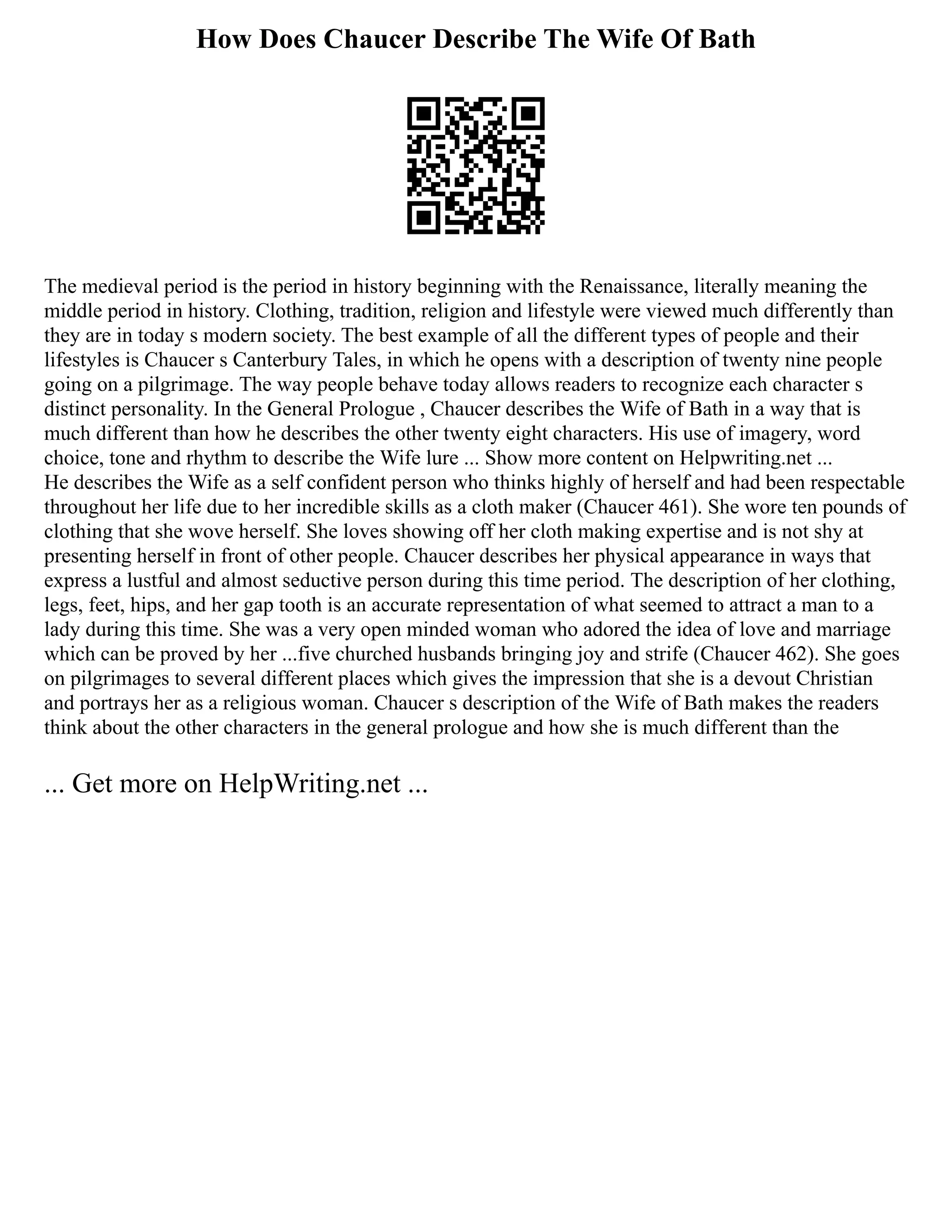 How Does Chaucer Describe The Wife Of Bath
The medieval period is the period in history beginning with the Renaissance, literally meaning the
middle period in history. Clothing, tradition, religion and lifestyle were viewed much differently than
they are in today s modern society. The best example of all the different types of people and their
lifestyles is Chaucer s Canterbury Tales, in which he opens with a description of twenty nine people
going on a pilgrimage. The way people behave today allows readers to recognize each character s
distinct personality. In the General Prologue , Chaucer describes the Wife of Bath in a way that is
much different than how he describes the other twenty eight characters. His use of imagery, word
choice, tone and rhythm to describe the Wife lure ... Show more content on Helpwriting.net ...
He describes the Wife as a self confident person who thinks highly of herself and had been respectable
throughout her life due to her incredible skills as a cloth maker (Chaucer 461). She wore ten pounds of
clothing that she wove herself. She loves showing off her cloth making expertise and is not shy at
presenting herself in front of other people. Chaucer describes her physical appearance in ways that
express a lustful and almost seductive person during this time period. The description of her clothing,
legs, feet, hips, and her gap tooth is an accurate representation of what seemed to attract a man to a
lady during this time. She was a very open minded woman who adored the idea of love and marriage
which can be proved by her ...five churched husbands bringing joy and strife (Chaucer 462). She goes
on pilgrimages to several different places which gives the impression that she is a devout Christian
and portrays her as a religious woman. Chaucer s description of the Wife of Bath makes the readers
think about the other characters in the general prologue and how she is much different than the
... Get more on HelpWriting.net ...
 