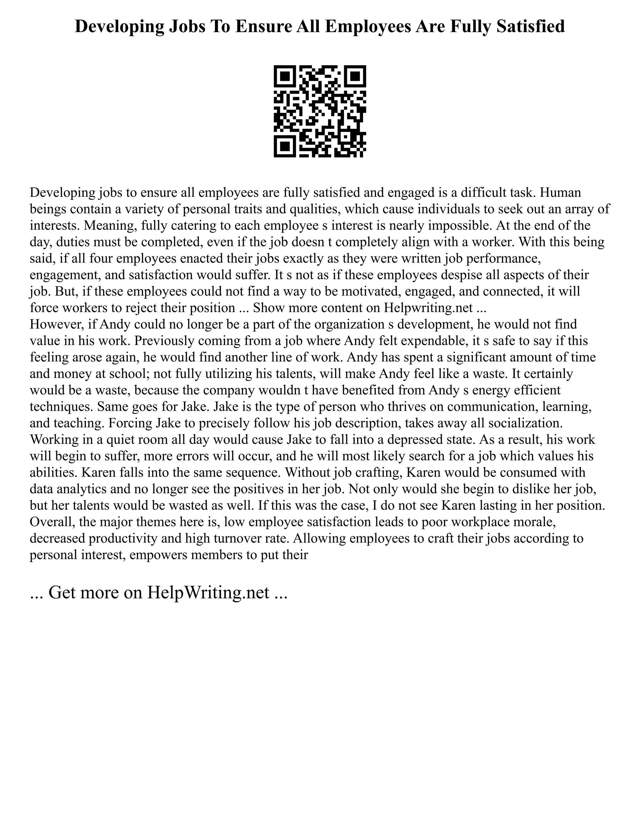 Developing Jobs To Ensure All Employees Are Fully Satisfied
Developing jobs to ensure all employees are fully satisfied and engaged is a difficult task. Human
beings contain a variety of personal traits and qualities, which cause individuals to seek out an array of
interests. Meaning, fully catering to each employee s interest is nearly impossible. At the end of the
day, duties must be completed, even if the job doesn t completely align with a worker. With this being
said, if all four employees enacted their jobs exactly as they were written job performance,
engagement, and satisfaction would suffer. It s not as if these employees despise all aspects of their
job. But, if these employees could not find a way to be motivated, engaged, and connected, it will
force workers to reject their position ... Show more content on Helpwriting.net ...
However, if Andy could no longer be a part of the organization s development, he would not find
value in his work. Previously coming from a job where Andy felt expendable, it s safe to say if this
feeling arose again, he would find another line of work. Andy has spent a significant amount of time
and money at school; not fully utilizing his talents, will make Andy feel like a waste. It certainly
would be a waste, because the company wouldn t have benefited from Andy s energy efficient
techniques. Same goes for Jake. Jake is the type of person who thrives on communication, learning,
and teaching. Forcing Jake to precisely follow his job description, takes away all socialization.
Working in a quiet room all day would cause Jake to fall into a depressed state. As a result, his work
will begin to suffer, more errors will occur, and he will most likely search for a job which values his
abilities. Karen falls into the same sequence. Without job crafting, Karen would be consumed with
data analytics and no longer see the positives in her job. Not only would she begin to dislike her job,
but her talents would be wasted as well. If this was the case, I do not see Karen lasting in her position.
Overall, the major themes here is, low employee satisfaction leads to poor workplace morale,
decreased productivity and high turnover rate. Allowing employees to craft their jobs according to
personal interest, empowers members to put their
... Get more on HelpWriting.net ...
 