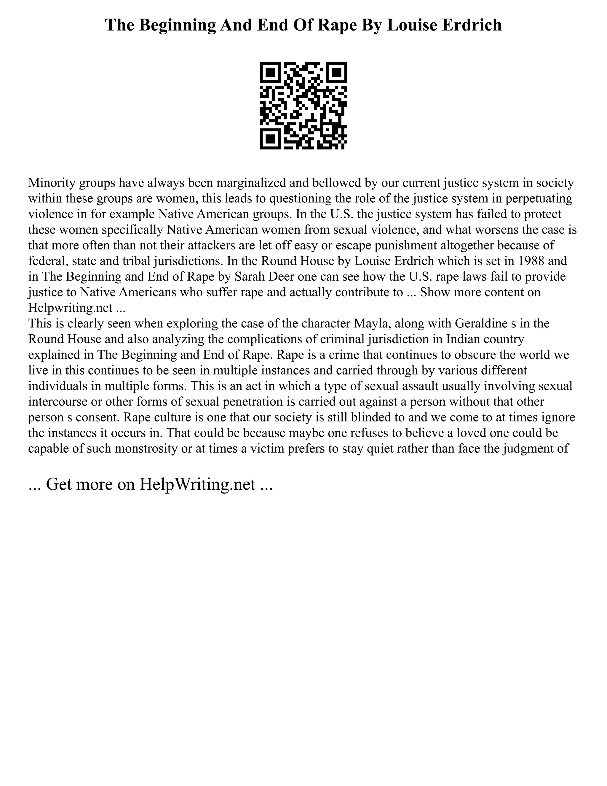 The Beginning And End Of Rape By Louise Erdrich
Minority groups have always been marginalized and bellowed by our current justice system in society
within these groups are women, this leads to questioning the role of the justice system in perpetuating
violence in for example Native American groups. In the U.S. the justice system has failed to protect
these women specifically Native American women from sexual violence, and what worsens the case is
that more often than not their attackers are let off easy or escape punishment altogether because of
federal, state and tribal jurisdictions. In the Round House by Louise Erdrich which is set in 1988 and
in The Beginning and End of Rape by Sarah Deer one can see how the U.S. rape laws fail to provide
justice to Native Americans who suffer rape and actually contribute to ... Show more content on
Helpwriting.net ...
This is clearly seen when exploring the case of the character Mayla, along with Geraldine s in the
Round House and also analyzing the complications of criminal jurisdiction in Indian country
explained in The Beginning and End of Rape. Rape is a crime that continues to obscure the world we
live in this continues to be seen in multiple instances and carried through by various different
individuals in multiple forms. This is an act in which a type of sexual assault usually involving sexual
intercourse or other forms of sexual penetration is carried out against a person without that other
person s consent. Rape culture is one that our society is still blinded to and we come to at times ignore
the instances it occurs in. That could be because maybe one refuses to believe a loved one could be
capable of such monstrosity or at times a victim prefers to stay quiet rather than face the judgment of
... Get more on HelpWriting.net ...
 