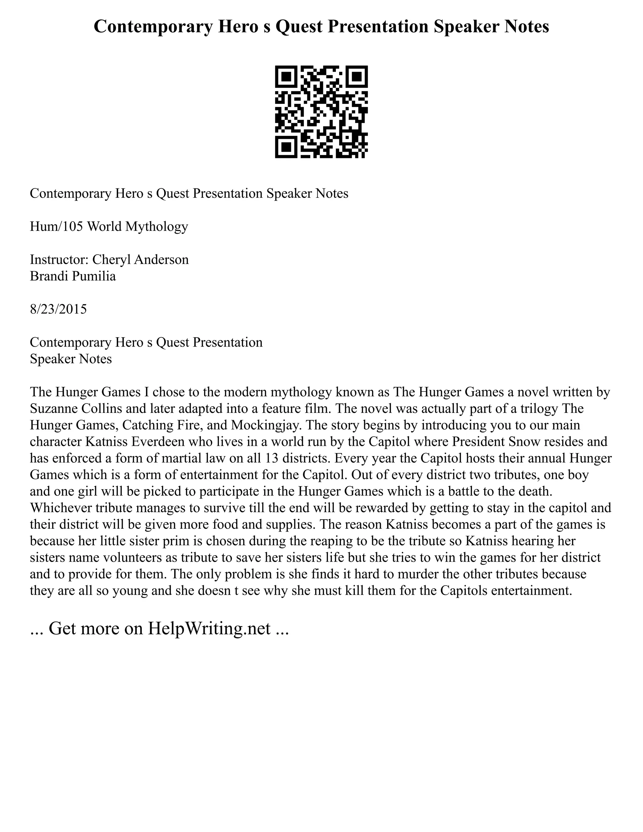 Contemporary Hero s Quest Presentation Speaker Notes
Contemporary Hero s Quest Presentation Speaker Notes
Hum/105 World Mythology
Instructor: Cheryl Anderson
Brandi Pumilia
8/23/2015
Contemporary Hero s Quest Presentation
Speaker Notes
The Hunger Games I chose to the modern mythology known as The Hunger Games a novel written by
Suzanne Collins and later adapted into a feature film. The novel was actually part of a trilogy The
Hunger Games, Catching Fire, and Mockingjay. The story begins by introducing you to our main
character Katniss Everdeen who lives in a world run by the Capitol where President Snow resides and
has enforced a form of martial law on all 13 districts. Every year the Capitol hosts their annual Hunger
Games which is a form of entertainment for the Capitol. Out of every district two tributes, one boy
and one girl will be picked to participate in the Hunger Games which is a battle to the death.
Whichever tribute manages to survive till the end will be rewarded by getting to stay in the capitol and
their district will be given more food and supplies. The reason Katniss becomes a part of the games is
because her little sister prim is chosen during the reaping to be the tribute so Katniss hearing her
sisters name volunteers as tribute to save her sisters life but she tries to win the games for her district
and to provide for them. The only problem is she finds it hard to murder the other tributes because
they are all so young and she doesn t see why she must kill them for the Capitols entertainment.
... Get more on HelpWriting.net ...
 