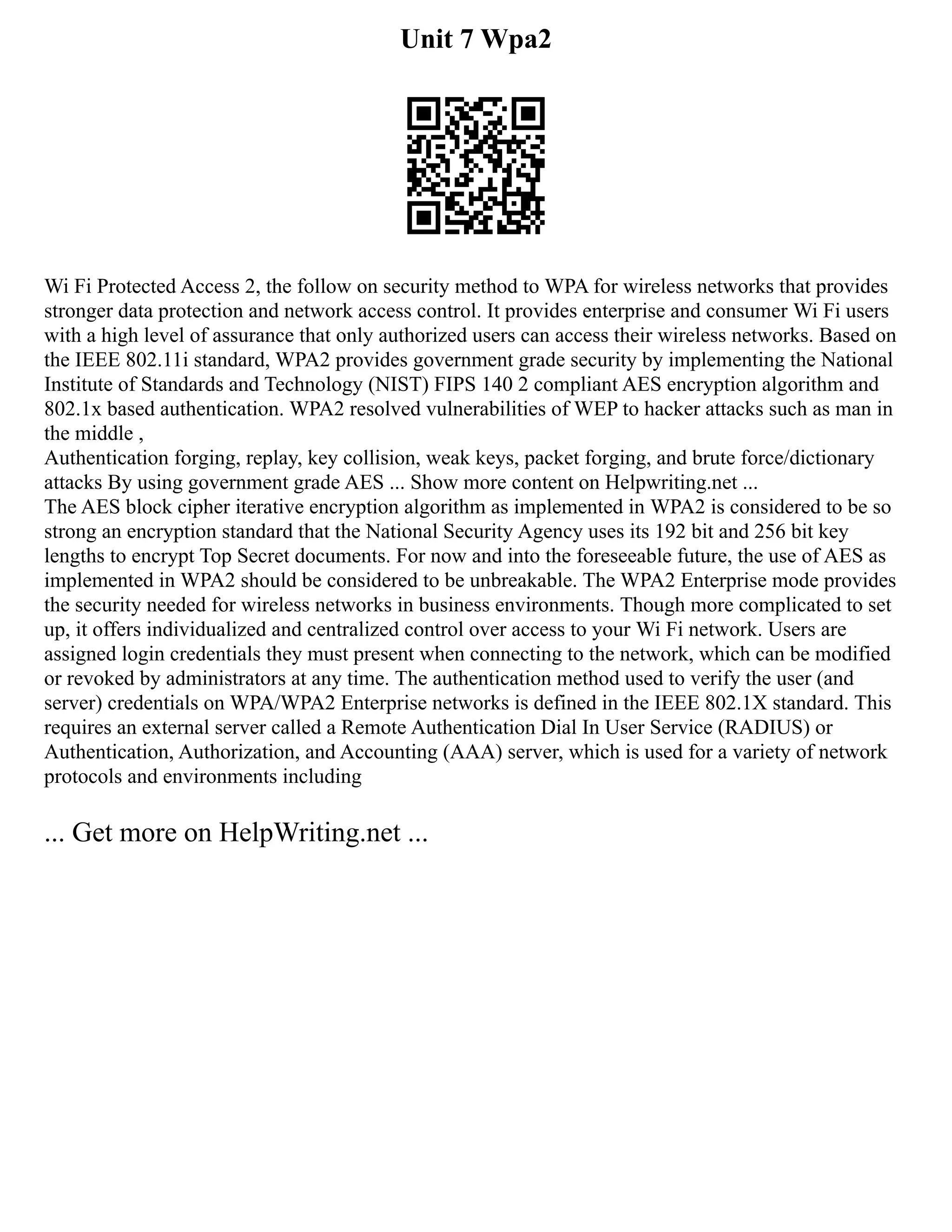 Unit 7 Wpa2
Wi Fi Protected Access 2, the follow on security method to WPA for wireless networks that provides
stronger data protection and network access control. It provides enterprise and consumer Wi Fi users
with a high level of assurance that only authorized users can access their wireless networks. Based on
the IEEE 802.11i standard, WPA2 provides government grade security by implementing the National
Institute of Standards and Technology (NIST) FIPS 140 2 compliant AES encryption algorithm and
802.1x based authentication. WPA2 resolved vulnerabilities of WEP to hacker attacks such as man in
the middle ,
Authentication forging, replay, key collision, weak keys, packet forging, and brute force/dictionary
attacks By using government grade AES ... Show more content on Helpwriting.net ...
The AES block cipher iterative encryption algorithm as implemented in WPA2 is considered to be so
strong an encryption standard that the National Security Agency uses its 192 bit and 256 bit key
lengths to encrypt Top Secret documents. For now and into the foreseeable future, the use of AES as
implemented in WPA2 should be considered to be unbreakable. The WPA2 Enterprise mode provides
the security needed for wireless networks in business environments. Though more complicated to set
up, it offers individualized and centralized control over access to your Wi Fi network. Users are
assigned login credentials they must present when connecting to the network, which can be modified
or revoked by administrators at any time. The authentication method used to verify the user (and
server) credentials on WPA/WPA2 Enterprise networks is defined in the IEEE 802.1X standard. This
requires an external server called a Remote Authentication Dial In User Service (RADIUS) or
Authentication, Authorization, and Accounting (AAA) server, which is used for a variety of network
protocols and environments including
... Get more on HelpWriting.net ...
 