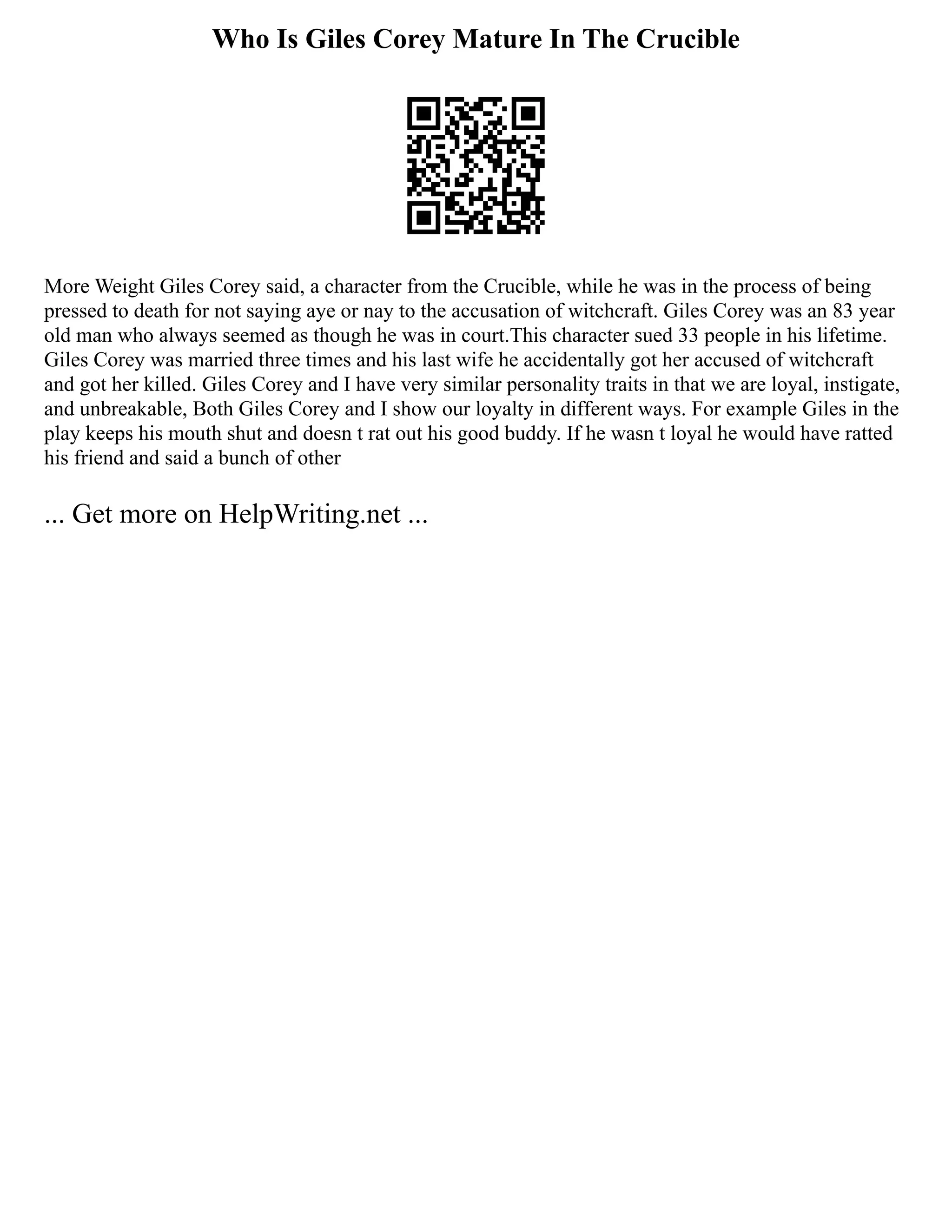 Who Is Giles Corey Mature In The Crucible
More Weight Giles Corey said, a character from the Crucible, while he was in the process of being
pressed to death for not saying aye or nay to the accusation of witchcraft. Giles Corey was an 83 year
old man who always seemed as though he was in court.This character sued 33 people in his lifetime.
Giles Corey was married three times and his last wife he accidentally got her accused of witchcraft
and got her killed. Giles Corey and I have very similar personality traits in that we are loyal, instigate,
and unbreakable, Both Giles Corey and I show our loyalty in different ways. For example Giles in the
play keeps his mouth shut and doesn t rat out his good buddy. If he wasn t loyal he would have ratted
his friend and said a bunch of other
... Get more on HelpWriting.net ...
 