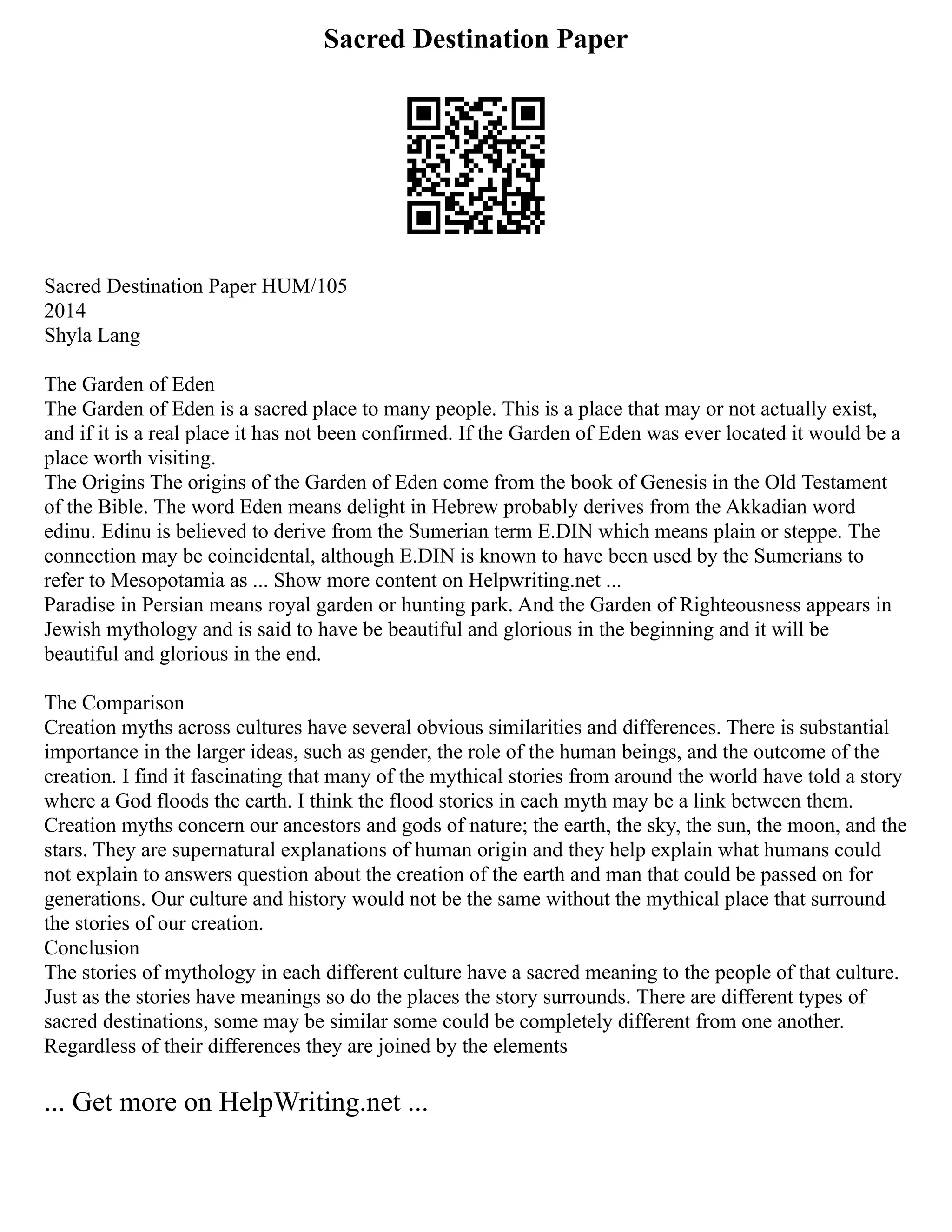 Sacred Destination Paper
Sacred Destination Paper HUM/105
2014
Shyla Lang
The Garden of Eden
The Garden of Eden is a sacred place to many people. This is a place that may or not actually exist,
and if it is a real place it has not been confirmed. If the Garden of Eden was ever located it would be a
place worth visiting.
The Origins The origins of the Garden of Eden come from the book of Genesis in the Old Testament
of the Bible. The word Eden means delight in Hebrew probably derives from the Akkadian word
edinu. Edinu is believed to derive from the Sumerian term E.DIN which means plain or steppe. The
connection may be coincidental, although E.DIN is known to have been used by the Sumerians to
refer to Mesopotamia as ... Show more content on Helpwriting.net ...
Paradise in Persian means royal garden or hunting park. And the Garden of Righteousness appears in
Jewish mythology and is said to have be beautiful and glorious in the beginning and it will be
beautiful and glorious in the end.
The Comparison
Creation myths across cultures have several obvious similarities and differences. There is substantial
importance in the larger ideas, such as gender, the role of the human beings, and the outcome of the
creation. I find it fascinating that many of the mythical stories from around the world have told a story
where a God floods the earth. I think the flood stories in each myth may be a link between them.
Creation myths concern our ancestors and gods of nature; the earth, the sky, the sun, the moon, and the
stars. They are supernatural explanations of human origin and they help explain what humans could
not explain to answers question about the creation of the earth and man that could be passed on for
generations. Our culture and history would not be the same without the mythical place that surround
the stories of our creation.
Conclusion
The stories of mythology in each different culture have a sacred meaning to the people of that culture.
Just as the stories have meanings so do the places the story surrounds. There are different types of
sacred destinations, some may be similar some could be completely different from one another.
Regardless of their differences they are joined by the elements
... Get more on HelpWriting.net ...
 
