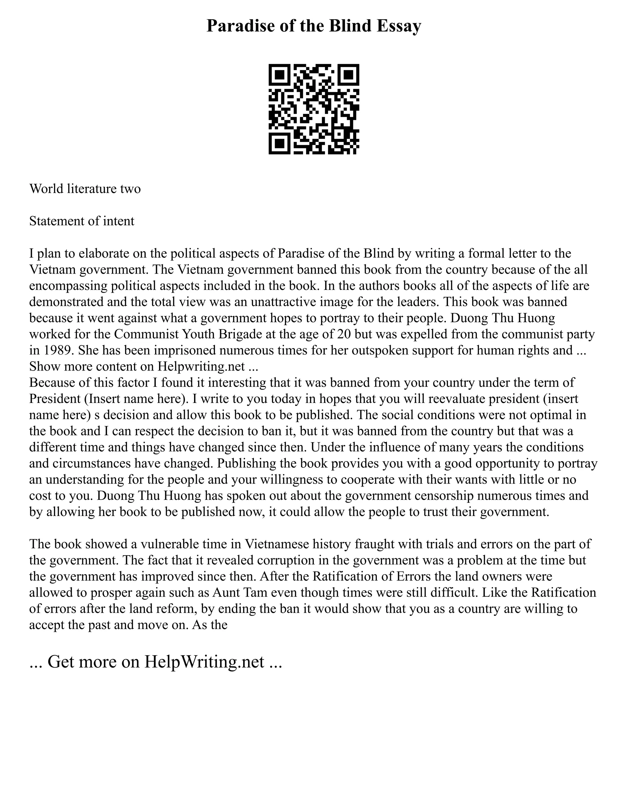 Paradise of the Blind Essay
World literature two
Statement of intent
I plan to elaborate on the political aspects of Paradise of the Blind by writing a formal letter to the
Vietnam government. The Vietnam government banned this book from the country because of the all
encompassing political aspects included in the book. In the authors books all of the aspects of life are
demonstrated and the total view was an unattractive image for the leaders. This book was banned
because it went against what a government hopes to portray to their people. Duong Thu Huong
worked for the Communist Youth Brigade at the age of 20 but was expelled from the communist party
in 1989. She has been imprisoned numerous times for her outspoken support for human rights and ...
Show more content on Helpwriting.net ...
Because of this factor I found it interesting that it was banned from your country under the term of
President (Insert name here). I write to you today in hopes that you will reevaluate president (insert
name here) s decision and allow this book to be published. The social conditions were not optimal in
the book and I can respect the decision to ban it, but it was banned from the country but that was a
different time and things have changed since then. Under the influence of many years the conditions
and circumstances have changed. Publishing the book provides you with a good opportunity to portray
an understanding for the people and your willingness to cooperate with their wants with little or no
cost to you. Duong Thu Huong has spoken out about the government censorship numerous times and
by allowing her book to be published now, it could allow the people to trust their government.
The book showed a vulnerable time in Vietnamese history fraught with trials and errors on the part of
the government. The fact that it revealed corruption in the government was a problem at the time but
the government has improved since then. After the Ratification of Errors the land owners were
allowed to prosper again such as Aunt Tam even though times were still difficult. Like the Ratification
of errors after the land reform, by ending the ban it would show that you as a country are willing to
accept the past and move on. As the
... Get more on HelpWriting.net ...
 