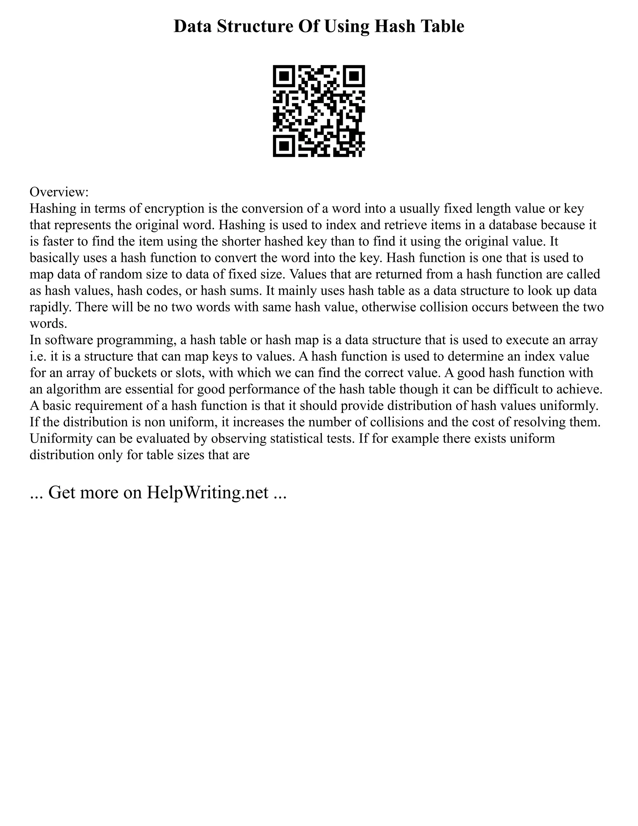 Data Structure Of Using Hash Table
Overview:
Hashing in terms of encryption is the conversion of a word into a usually fixed length value or key
that represents the original word. Hashing is used to index and retrieve items in a database because it
is faster to find the item using the shorter hashed key than to find it using the original value. It
basically uses a hash function to convert the word into the key. Hash function is one that is used to
map data of random size to data of fixed size. Values that are returned from a hash function are called
as hash values, hash codes, or hash sums. It mainly uses hash table as a data structure to look up data
rapidly. There will be no two words with same hash value, otherwise collision occurs between the two
words.
In software programming, a hash table or hash map is a data structure that is used to execute an array
i.e. it is a structure that can map keys to values. A hash function is used to determine an index value
for an array of buckets or slots, with which we can find the correct value. A good hash function with
an algorithm are essential for good performance of the hash table though it can be difficult to achieve.
A basic requirement of a hash function is that it should provide distribution of hash values uniformly.
If the distribution is non uniform, it increases the number of collisions and the cost of resolving them.
Uniformity can be evaluated by observing statistical tests. If for example there exists uniform
distribution only for table sizes that are
... Get more on HelpWriting.net ...
 