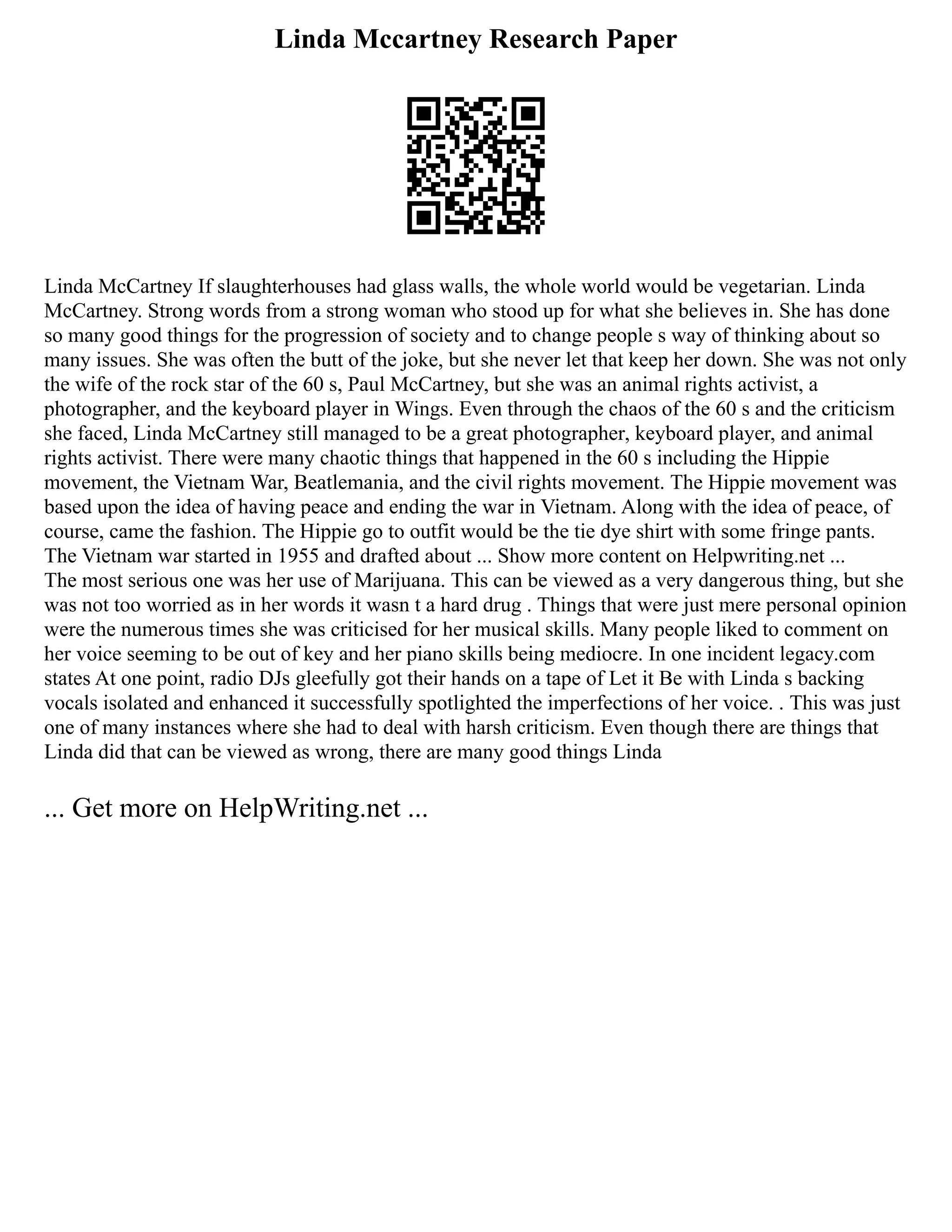 Linda Mccartney Research Paper
Linda McCartney If slaughterhouses had glass walls, the whole world would be vegetarian. Linda
McCartney. Strong words from a strong woman who stood up for what she believes in. She has done
so many good things for the progression of society and to change people s way of thinking about so
many issues. She was often the butt of the joke, but she never let that keep her down. She was not only
the wife of the rock star of the 60 s, Paul McCartney, but she was an animal rights activist, a
photographer, and the keyboard player in Wings. Even through the chaos of the 60 s and the criticism
she faced, Linda McCartney still managed to be a great photographer, keyboard player, and animal
rights activist. There were many chaotic things that happened in the 60 s including the Hippie
movement, the Vietnam War, Beatlemania, and the civil rights movement. The Hippie movement was
based upon the idea of having peace and ending the war in Vietnam. Along with the idea of peace, of
course, came the fashion. The Hippie go to outfit would be the tie dye shirt with some fringe pants.
The Vietnam war started in 1955 and drafted about ... Show more content on Helpwriting.net ...
The most serious one was her use of Marijuana. This can be viewed as a very dangerous thing, but she
was not too worried as in her words it wasn t a hard drug . Things that were just mere personal opinion
were the numerous times she was criticised for her musical skills. Many people liked to comment on
her voice seeming to be out of key and her piano skills being mediocre. In one incident legacy.com
states At one point, radio DJs gleefully got their hands on a tape of Let it Be with Linda s backing
vocals isolated and enhanced it successfully spotlighted the imperfections of her voice. . This was just
one of many instances where she had to deal with harsh criticism. Even though there are things that
Linda did that can be viewed as wrong, there are many good things Linda
... Get more on HelpWriting.net ...
 