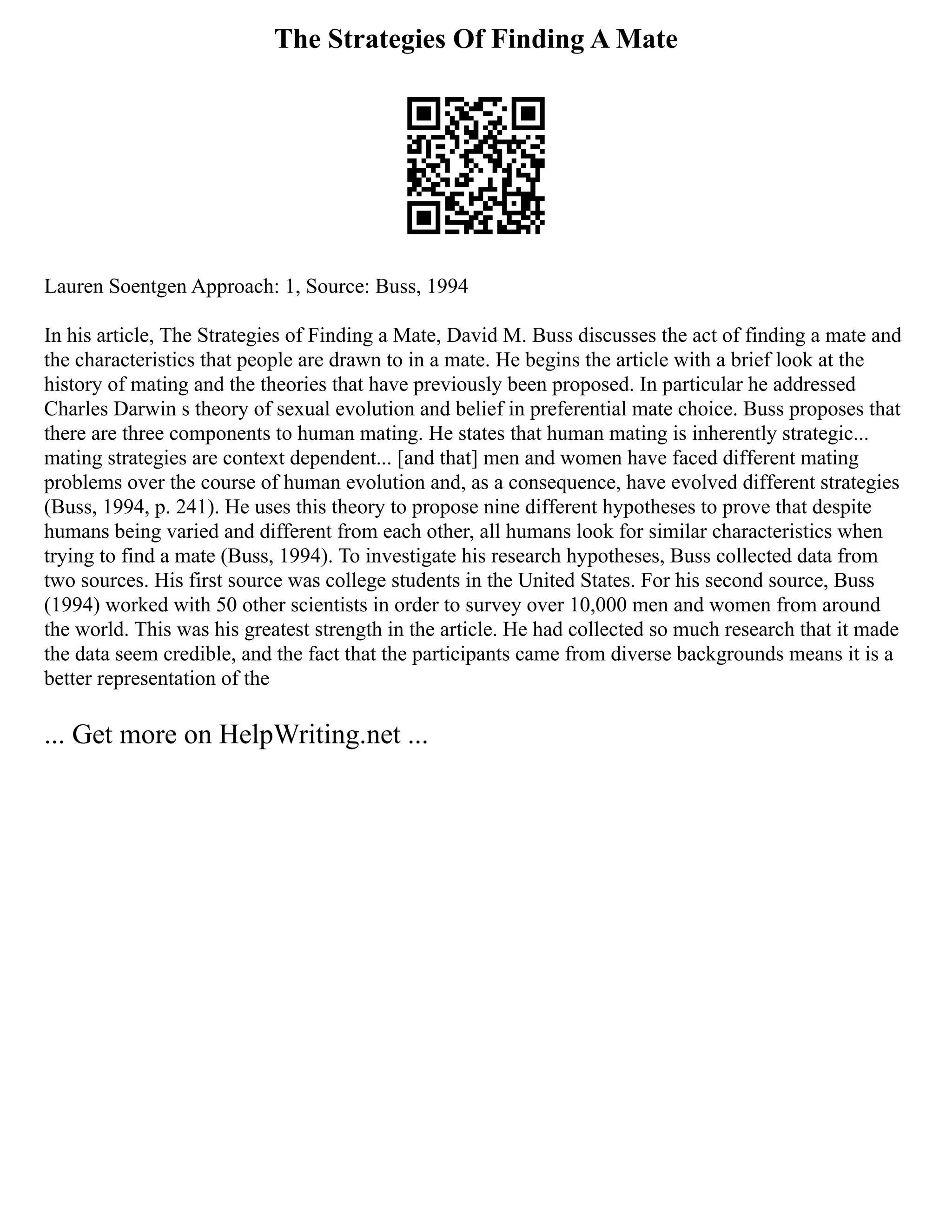 The Strategies Of Finding A Mate
Lauren Soentgen Approach: 1, Source: Buss, 1994
In his article, The Strategies of Finding a Mate, David M. Buss discusses the act of finding a mate and
the characteristics that people are drawn to in a mate. He begins the article with a brief look at the
history of mating and the theories that have previously been proposed. In particular he addressed
Charles Darwin s theory of sexual evolution and belief in preferential mate choice. Buss proposes that
there are three components to human mating. He states that human mating is inherently strategic...
mating strategies are context dependent... [and that] men and women have faced different mating
problems over the course of human evolution and, as a consequence, have evolved different strategies
(Buss, 1994, p. 241). He uses this theory to propose nine different hypotheses to prove that despite
humans being varied and different from each other, all humans look for similar characteristics when
trying to find a mate (Buss, 1994). To investigate his research hypotheses, Buss collected data from
two sources. His first source was college students in the United States. For his second source, Buss
(1994) worked with 50 other scientists in order to survey over 10,000 men and women from around
the world. This was his greatest strength in the article. He had collected so much research that it made
the data seem credible, and the fact that the participants came from diverse backgrounds means it is a
better representation of the
... Get more on HelpWriting.net ...
 