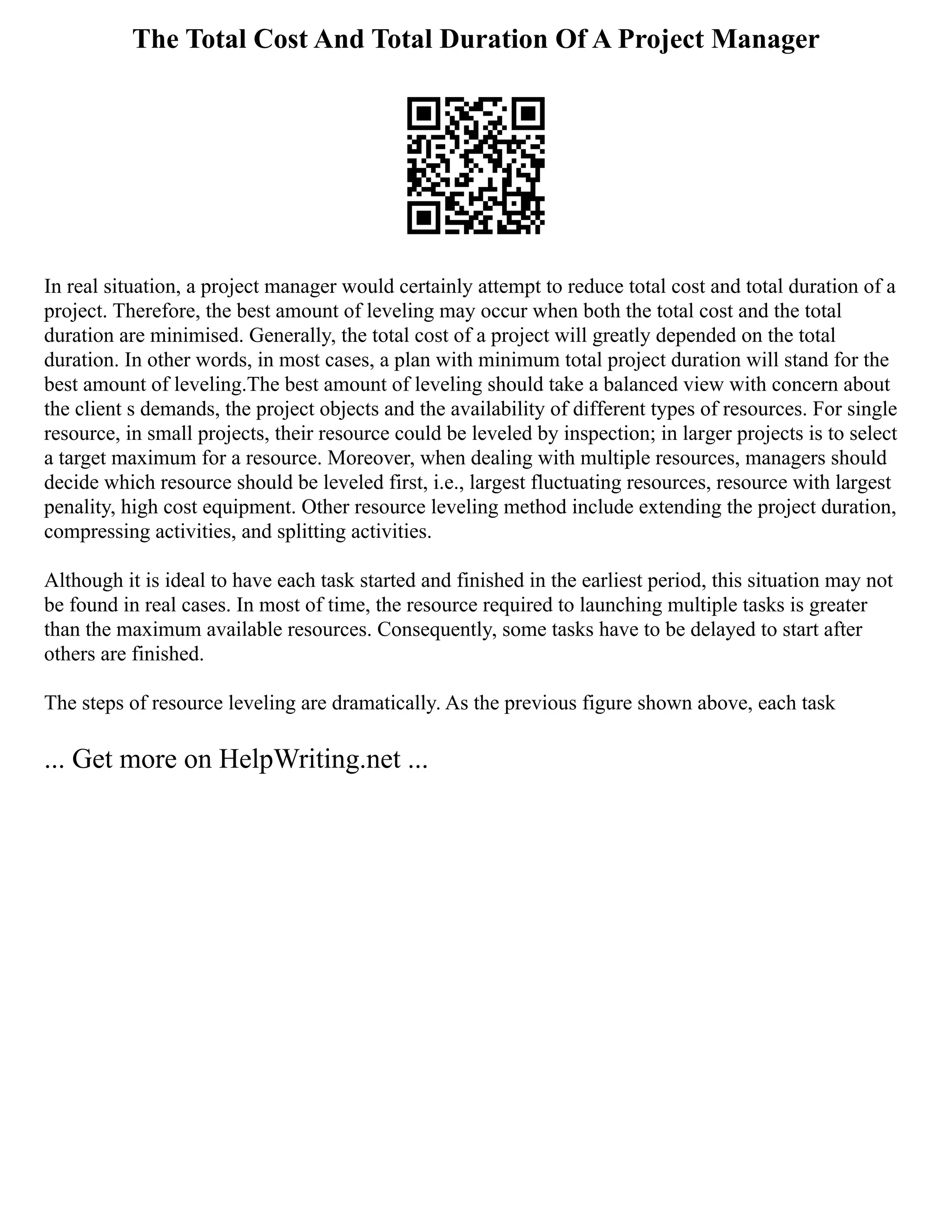 The Total Cost And Total Duration Of A Project Manager
In real situation, a project manager would certainly attempt to reduce total cost and total duration of a
project. Therefore, the best amount of leveling may occur when both the total cost and the total
duration are minimised. Generally, the total cost of a project will greatly depended on the total
duration. In other words, in most cases, a plan with minimum total project duration will stand for the
best amount of leveling.The best amount of leveling should take a balanced view with concern about
the client s demands, the project objects and the availability of different types of resources. For single
resource, in small projects, their resource could be leveled by inspection; in larger projects is to select
a target maximum for a resource. Moreover, when dealing with multiple resources, managers should
decide which resource should be leveled first, i.e., largest fluctuating resources, resource with largest
penality, high cost equipment. Other resource leveling method include extending the project duration,
compressing activities, and splitting activities.
Although it is ideal to have each task started and finished in the earliest period, this situation may not
be found in real cases. In most of time, the resource required to launching multiple tasks is greater
than the maximum available resources. Consequently, some tasks have to be delayed to start after
others are finished.
The steps of resource leveling are dramatically. As the previous figure shown above, each task
... Get more on HelpWriting.net ...
 