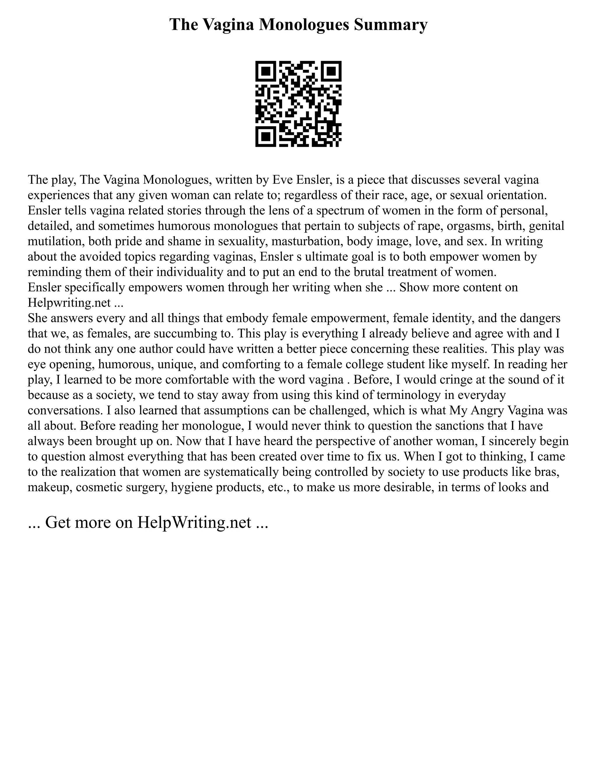 The Vagina Monologues Summary
The play, The Vagina Monologues, written by Eve Ensler, is a piece that discusses several vagina
experiences that any given woman can relate to; regardless of their race, age, or sexual orientation.
Ensler tells vagina related stories through the lens of a spectrum of women in the form of personal,
detailed, and sometimes humorous monologues that pertain to subjects of rape, orgasms, birth, genital
mutilation, both pride and shame in sexuality, masturbation, body image, love, and sex. In writing
about the avoided topics regarding vaginas, Ensler s ultimate goal is to both empower women by
reminding them of their individuality and to put an end to the brutal treatment of women.
Ensler specifically empowers women through her writing when she ... Show more content on
Helpwriting.net ...
She answers every and all things that embody female empowerment, female identity, and the dangers
that we, as females, are succumbing to. This play is everything I already believe and agree with and I
do not think any one author could have written a better piece concerning these realities. This play was
eye opening, humorous, unique, and comforting to a female college student like myself. In reading her
play, I learned to be more comfortable with the word vagina . Before, I would cringe at the sound of it
because as a society, we tend to stay away from using this kind of terminology in everyday
conversations. I also learned that assumptions can be challenged, which is what My Angry Vagina was
all about. Before reading her monologue, I would never think to question the sanctions that I have
always been brought up on. Now that I have heard the perspective of another woman, I sincerely begin
to question almost everything that has been created over time to fix us. When I got to thinking, I came
to the realization that women are systematically being controlled by society to use products like bras,
makeup, cosmetic surgery, hygiene products, etc., to make us more desirable, in terms of looks and
... Get more on HelpWriting.net ...
 