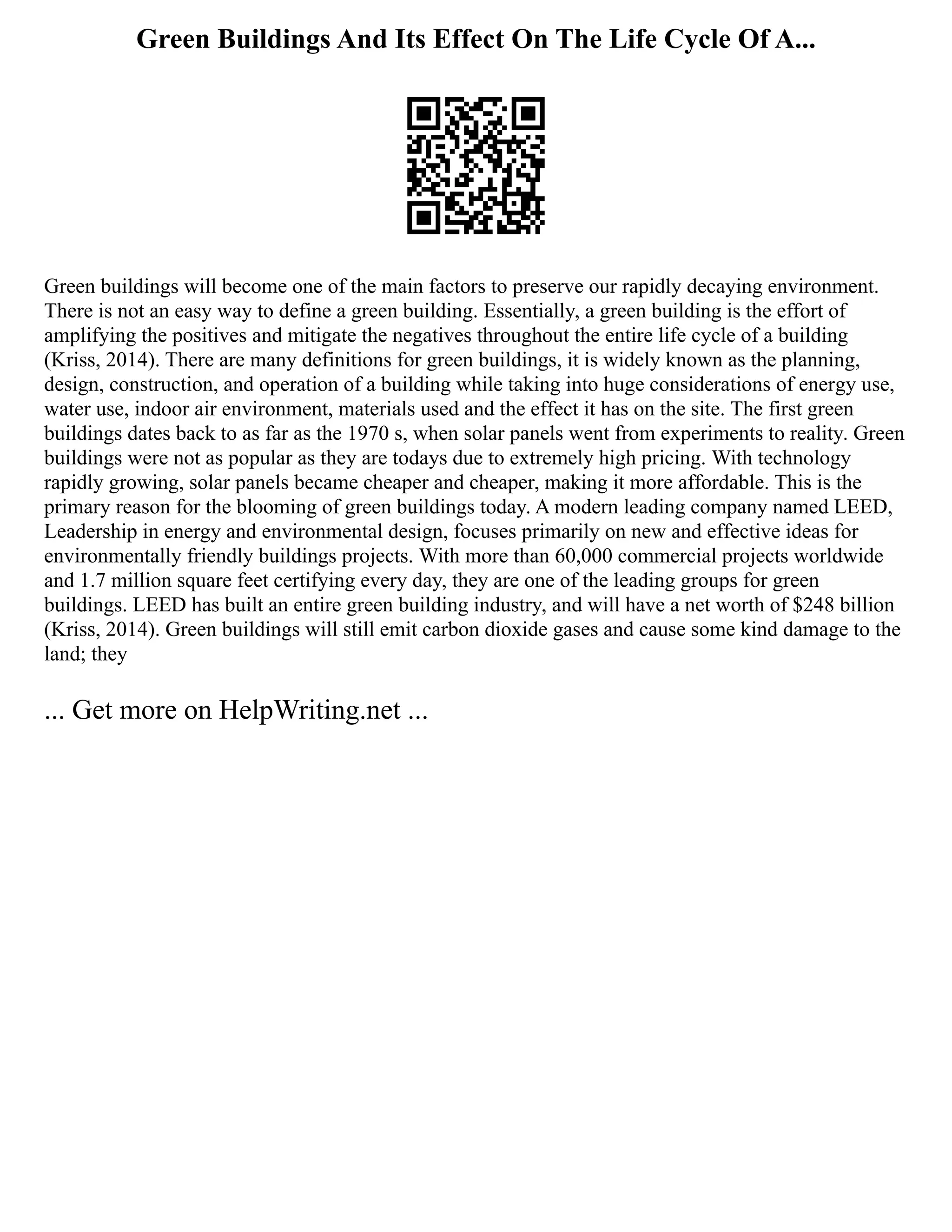 Green Buildings And Its Effect On The Life Cycle Of A...
Green buildings will become one of the main factors to preserve our rapidly decaying environment.
There is not an easy way to define a green building. Essentially, a green building is the effort of
amplifying the positives and mitigate the negatives throughout the entire life cycle of a building
(Kriss, 2014). There are many definitions for green buildings, it is widely known as the planning,
design, construction, and operation of a building while taking into huge considerations of energy use,
water use, indoor air environment, materials used and the effect it has on the site. The first green
buildings dates back to as far as the 1970 s, when solar panels went from experiments to reality. Green
buildings were not as popular as they are todays due to extremely high pricing. With technology
rapidly growing, solar panels became cheaper and cheaper, making it more affordable. This is the
primary reason for the blooming of green buildings today. A modern leading company named LEED,
Leadership in energy and environmental design, focuses primarily on new and effective ideas for
environmentally friendly buildings projects. With more than 60,000 commercial projects worldwide
and 1.7 million square feet certifying every day, they are one of the leading groups for green
buildings. LEED has built an entire green building industry, and will have a net worth of $248 billion
(Kriss, 2014). Green buildings will still emit carbon dioxide gases and cause some kind damage to the
land; they
... Get more on HelpWriting.net ...
 
