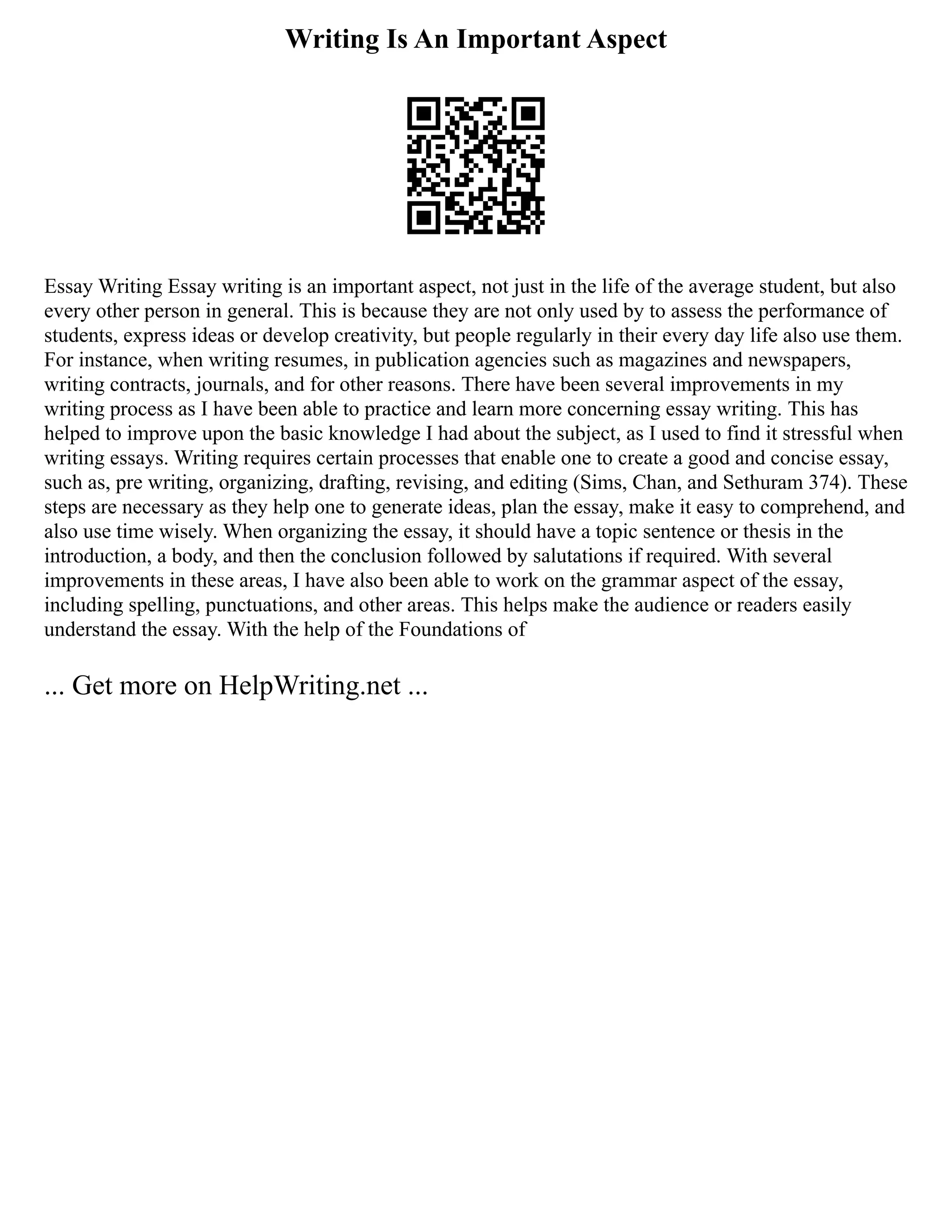 Writing Is An Important Aspect
Essay Writing Essay writing is an important aspect, not just in the life of the average student, but also
every other person in general. This is because they are not only used by to assess the performance of
students, express ideas or develop creativity, but people regularly in their every day life also use them.
For instance, when writing resumes, in publication agencies such as magazines and newspapers,
writing contracts, journals, and for other reasons. There have been several improvements in my
writing process as I have been able to practice and learn more concerning essay writing. This has
helped to improve upon the basic knowledge I had about the subject, as I used to find it stressful when
writing essays. Writing requires certain processes that enable one to create a good and concise essay,
such as, pre writing, organizing, drafting, revising, and editing (Sims, Chan, and Sethuram 374). These
steps are necessary as they help one to generate ideas, plan the essay, make it easy to comprehend, and
also use time wisely. When organizing the essay, it should have a topic sentence or thesis in the
introduction, a body, and then the conclusion followed by salutations if required. With several
improvements in these areas, I have also been able to work on the grammar aspect of the essay,
including spelling, punctuations, and other areas. This helps make the audience or readers easily
understand the essay. With the help of the Foundations of
... Get more on HelpWriting.net ...
 