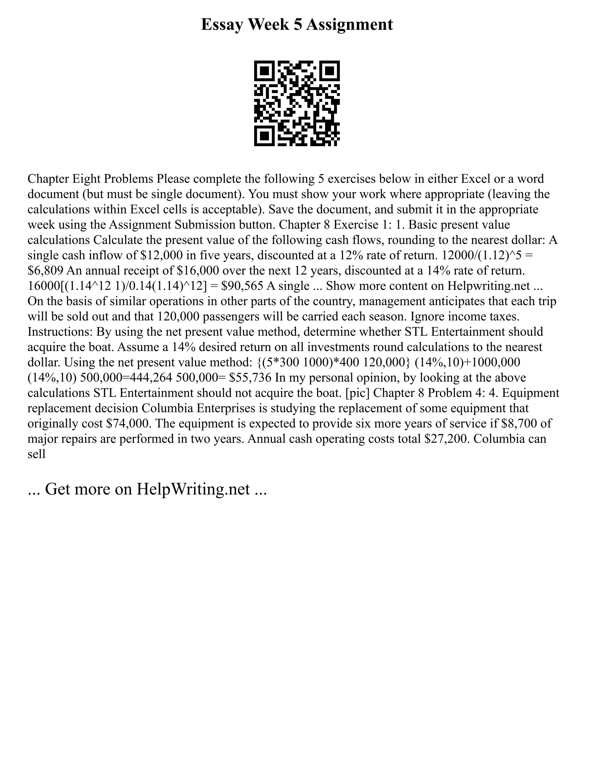 Essay Week 5 Assignment
Chapter Eight Problems Please complete the following 5 exercises below in either Excel or a word
document (but must be single document). You must show your work where appropriate (leaving the
calculations within Excel cells is acceptable). Save the document, and submit it in the appropriate
week using the Assignment Submission button. Chapter 8 Exercise 1: 1. Basic present value
calculations Calculate the present value of the following cash flows, rounding to the nearest dollar: A
single cash inflow of $12,000 in five years, discounted at a 12% rate of return. 12000/(1.12)^5 =
$6,809 An annual receipt of $16,000 over the next 12 years, discounted at a 14% rate of return.
16000[(1.14^12 1)/0.14(1.14)^12] = $90,565 A single ... Show more content on Helpwriting.net ...
On the basis of similar operations in other parts of the country, management anticipates that each trip
will be sold out and that 120,000 passengers will be carried each season. Ignore income taxes.
Instructions: By using the net present value method, determine whether STL Entertainment should
acquire the boat. Assume a 14% desired return on all investments round calculations to the nearest
dollar. Using the net present value method: {(5*300 1000)*400 120,000} (14%,10)+1000,000
(14%,10) 500,000=444,264 500,000= $55,736 In my personal opinion, by looking at the above
calculations STL Entertainment should not acquire the boat. [pic] Chapter 8 Problem 4: 4. Equipment
replacement decision Columbia Enterprises is studying the replacement of some equipment that
originally cost $74,000. The equipment is expected to provide six more years of service if $8,700 of
major repairs are performed in two years. Annual cash operating costs total $27,200. Columbia can
sell
... Get more on HelpWriting.net ...
 