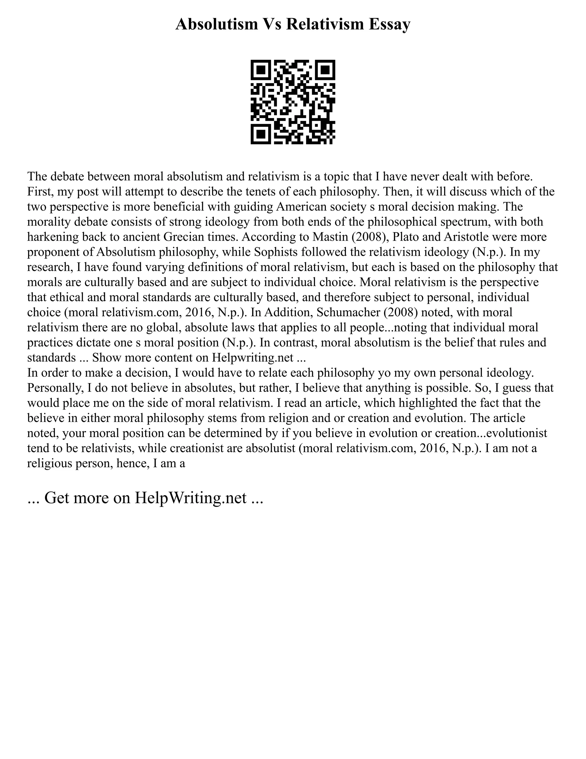 Absolutism Vs Relativism Essay
The debate between moral absolutism and relativism is a topic that I have never dealt with before.
First, my post will attempt to describe the tenets of each philosophy. Then, it will discuss which of the
two perspective is more beneficial with guiding American society s moral decision making. The
morality debate consists of strong ideology from both ends of the philosophical spectrum, with both
harkening back to ancient Grecian times. According to Mastin (2008), Plato and Aristotle were more
proponent of Absolutism philosophy, while Sophists followed the relativism ideology (N.p.). In my
research, I have found varying definitions of moral relativism, but each is based on the philosophy that
morals are culturally based and are subject to individual choice. Moral relativism is the perspective
that ethical and moral standards are culturally based, and therefore subject to personal, individual
choice (moral relativism.com, 2016, N.p.). In Addition, Schumacher (2008) noted, with moral
relativism there are no global, absolute laws that applies to all people...noting that individual moral
practices dictate one s moral position (N.p.). In contrast, moral absolutism is the belief that rules and
standards ... Show more content on Helpwriting.net ...
In order to make a decision, I would have to relate each philosophy yo my own personal ideology.
Personally, I do not believe in absolutes, but rather, I believe that anything is possible. So, I guess that
would place me on the side of moral relativism. I read an article, which highlighted the fact that the
believe in either moral philosophy stems from religion and or creation and evolution. The article
noted, your moral position can be determined by if you believe in evolution or creation...evolutionist
tend to be relativists, while creationist are absolutist (moral relativism.com, 2016, N.p.). I am not a
religious person, hence, I am a
... Get more on HelpWriting.net ...
 