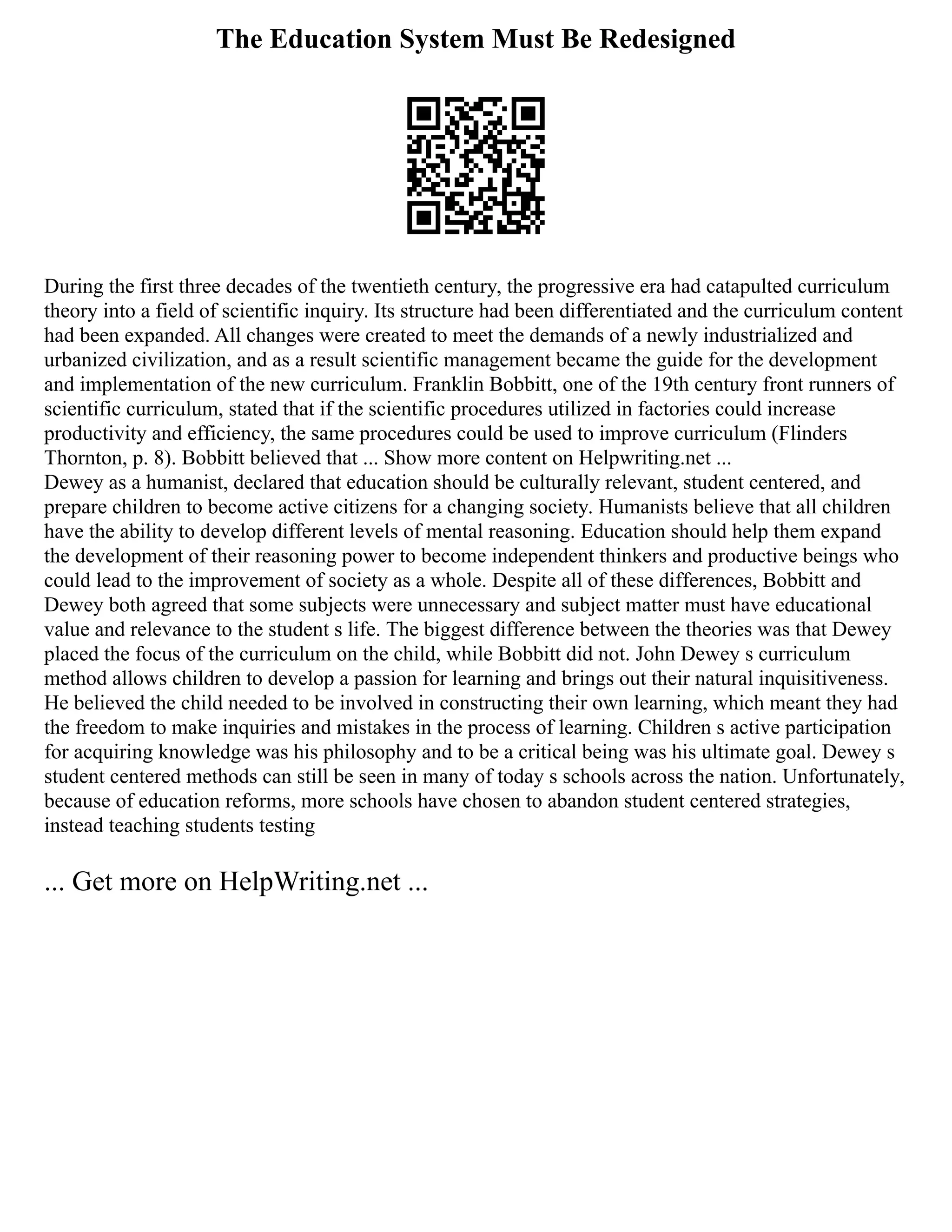 The Education System Must Be Redesigned
During the first three decades of the twentieth century, the progressive era had catapulted curriculum
theory into a field of scientific inquiry. Its structure had been differentiated and the curriculum content
had been expanded. All changes were created to meet the demands of a newly industrialized and
urbanized civilization, and as a result scientific management became the guide for the development
and implementation of the new curriculum. Franklin Bobbitt, one of the 19th century front runners of
scientific curriculum, stated that if the scientific procedures utilized in factories could increase
productivity and efficiency, the same procedures could be used to improve curriculum (Flinders
Thornton, p. 8). Bobbitt believed that ... Show more content on Helpwriting.net ...
Dewey as a humanist, declared that education should be culturally relevant, student centered, and
prepare children to become active citizens for a changing society. Humanists believe that all children
have the ability to develop different levels of mental reasoning. Education should help them expand
the development of their reasoning power to become independent thinkers and productive beings who
could lead to the improvement of society as a whole. Despite all of these differences, Bobbitt and
Dewey both agreed that some subjects were unnecessary and subject matter must have educational
value and relevance to the student s life. The biggest difference between the theories was that Dewey
placed the focus of the curriculum on the child, while Bobbitt did not. John Dewey s curriculum
method allows children to develop a passion for learning and brings out their natural inquisitiveness.
He believed the child needed to be involved in constructing their own learning, which meant they had
the freedom to make inquiries and mistakes in the process of learning. Children s active participation
for acquiring knowledge was his philosophy and to be a critical being was his ultimate goal. Dewey s
student centered methods can still be seen in many of today s schools across the nation. Unfortunately,
because of education reforms, more schools have chosen to abandon student centered strategies,
instead teaching students testing
... Get more on HelpWriting.net ...
 