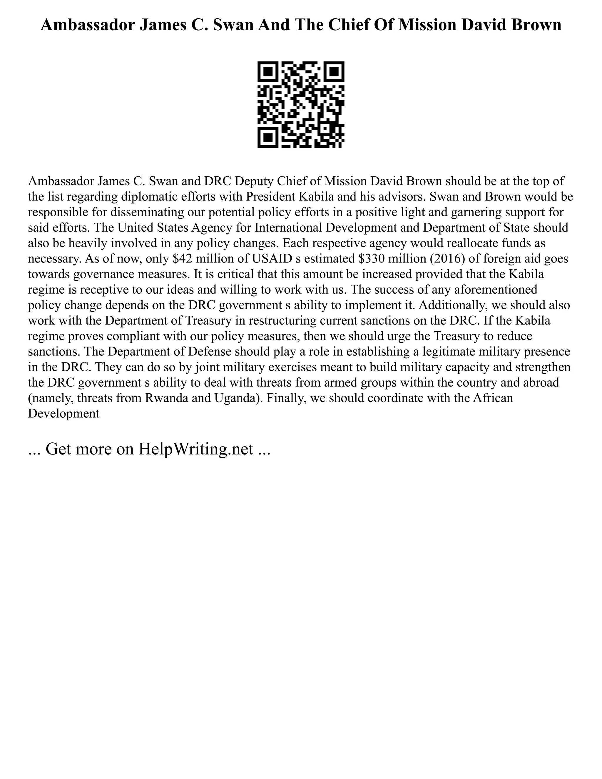 Ambassador James C. Swan And The Chief Of Mission David Brown
Ambassador James C. Swan and DRC Deputy Chief of Mission David Brown should be at the top of
the list regarding diplomatic efforts with President Kabila and his advisors. Swan and Brown would be
responsible for disseminating our potential policy efforts in a positive light and garnering support for
said efforts. The United States Agency for International Development and Department of State should
also be heavily involved in any policy changes. Each respective agency would reallocate funds as
necessary. As of now, only $42 million of USAID s estimated $330 million (2016) of foreign aid goes
towards governance measures. It is critical that this amount be increased provided that the Kabila
regime is receptive to our ideas and willing to work with us. The success of any aforementioned
policy change depends on the DRC government s ability to implement it. Additionally, we should also
work with the Department of Treasury in restructuring current sanctions on the DRC. If the Kabila
regime proves compliant with our policy measures, then we should urge the Treasury to reduce
sanctions. The Department of Defense should play a role in establishing a legitimate military presence
in the DRC. They can do so by joint military exercises meant to build military capacity and strengthen
the DRC government s ability to deal with threats from armed groups within the country and abroad
(namely, threats from Rwanda and Uganda). Finally, we should coordinate with the African
Development
... Get more on HelpWriting.net ...
 
