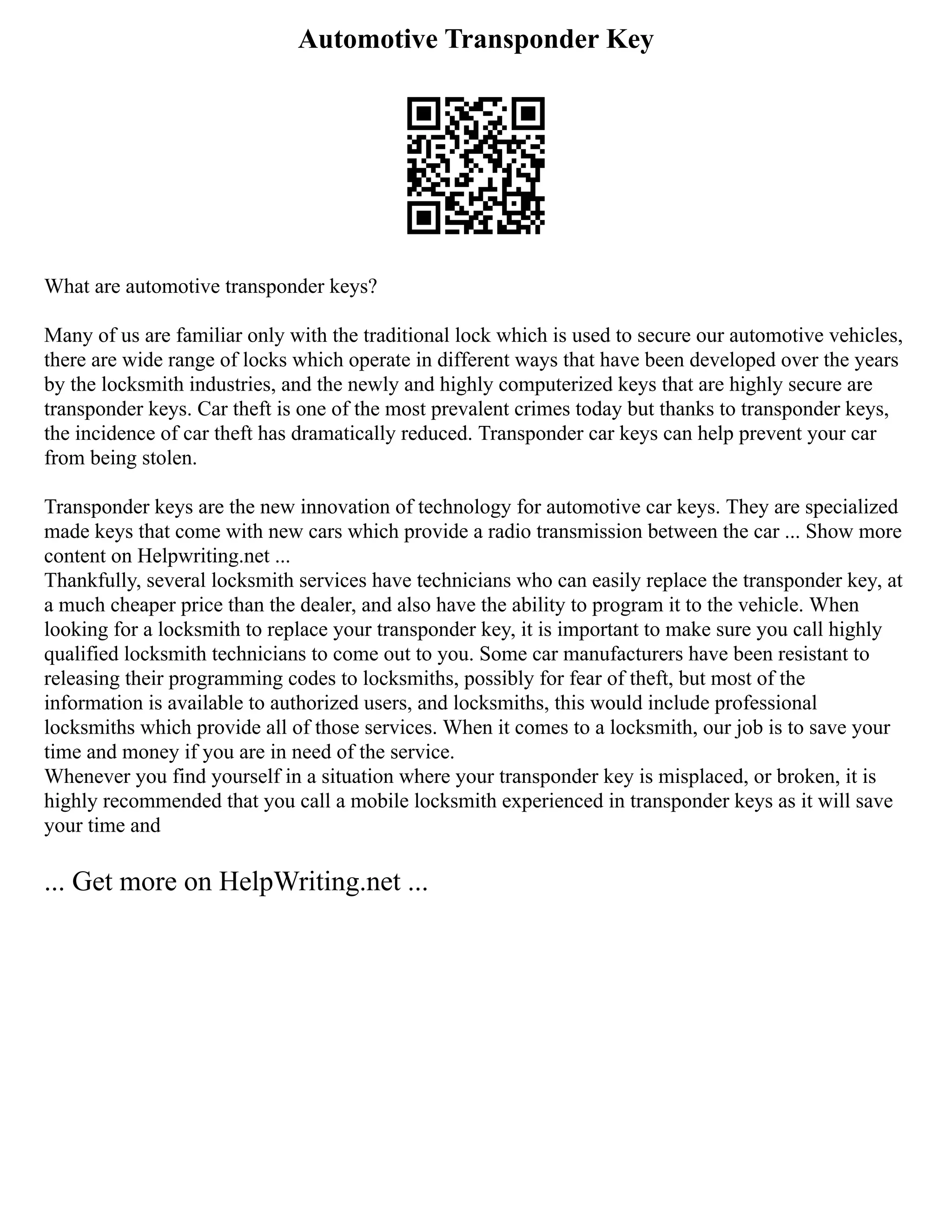 Automotive Transponder Key
What are automotive transponder keys?
Many of us are familiar only with the traditional lock which is used to secure our automotive vehicles,
there are wide range of locks which operate in different ways that have been developed over the years
by the locksmith industries, and the newly and highly computerized keys that are highly secure are
transponder keys. Car theft is one of the most prevalent crimes today but thanks to transponder keys,
the incidence of car theft has dramatically reduced. Transponder car keys can help prevent your car
from being stolen.
Transponder keys are the new innovation of technology for automotive car keys. They are specialized
made keys that come with new cars which provide a radio transmission between the car ... Show more
content on Helpwriting.net ...
Thankfully, several locksmith services have technicians who can easily replace the transponder key, at
a much cheaper price than the dealer, and also have the ability to program it to the vehicle. When
looking for a locksmith to replace your transponder key, it is important to make sure you call highly
qualified locksmith technicians to come out to you. Some car manufacturers have been resistant to
releasing their programming codes to locksmiths, possibly for fear of theft, but most of the
information is available to authorized users, and locksmiths, this would include professional
locksmiths which provide all of those services. When it comes to a locksmith, our job is to save your
time and money if you are in need of the service.
Whenever you find yourself in a situation where your transponder key is misplaced, or broken, it is
highly recommended that you call a mobile locksmith experienced in transponder keys as it will save
your time and
... Get more on HelpWriting.net ...
 