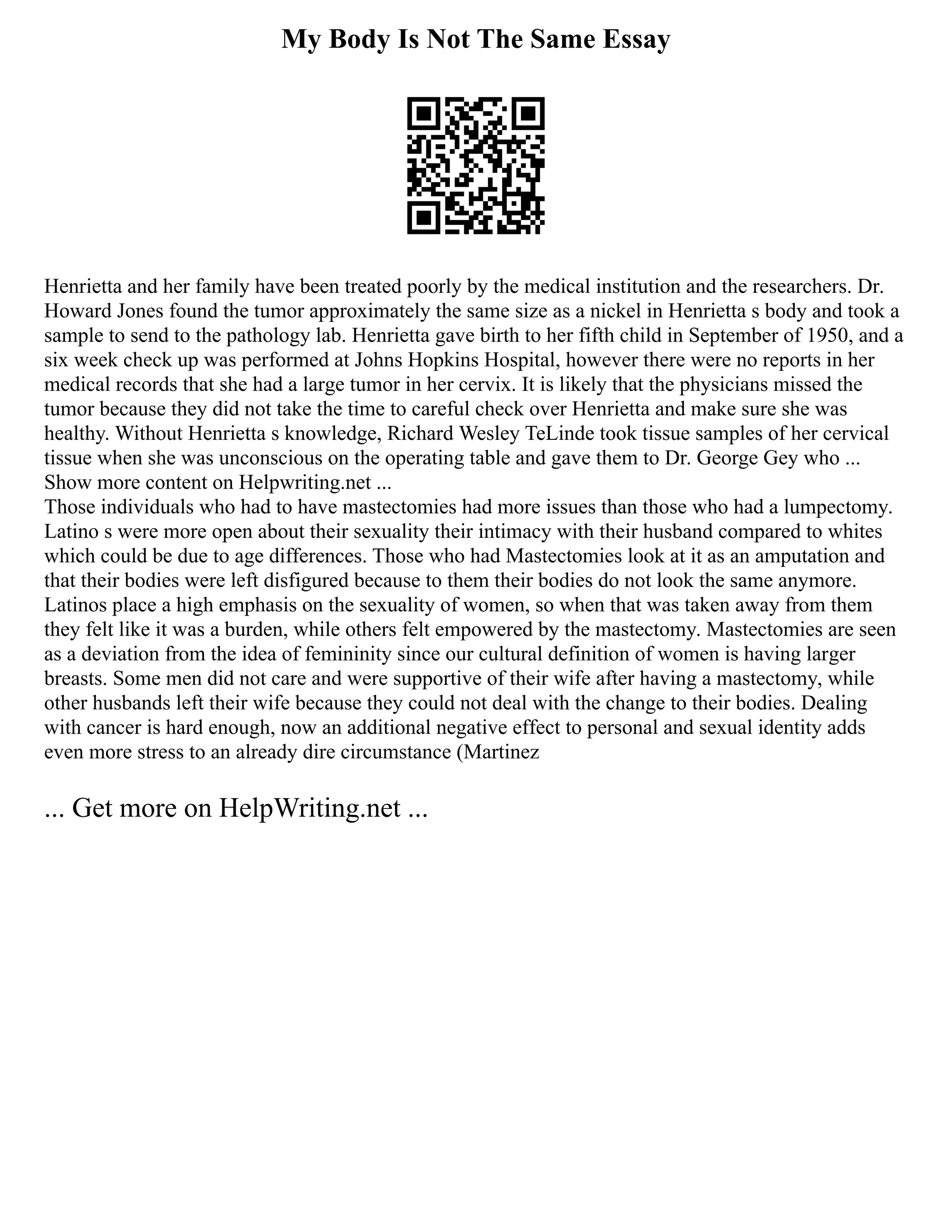 My Body Is Not The Same Essay
Henrietta and her family have been treated poorly by the medical institution and the researchers. Dr.
Howard Jones found the tumor approximately the same size as a nickel in Henrietta s body and took a
sample to send to the pathology lab. Henrietta gave birth to her fifth child in September of 1950, and a
six week check up was performed at Johns Hopkins Hospital, however there were no reports in her
medical records that she had a large tumor in her cervix. It is likely that the physicians missed the
tumor because they did not take the time to careful check over Henrietta and make sure she was
healthy. Without Henrietta s knowledge, Richard Wesley TeLinde took tissue samples of her cervical
tissue when she was unconscious on the operating table and gave them to Dr. George Gey who ...
Show more content on Helpwriting.net ...
Those individuals who had to have mastectomies had more issues than those who had a lumpectomy.
Latino s were more open about their sexuality their intimacy with their husband compared to whites
which could be due to age differences. Those who had Mastectomies look at it as an amputation and
that their bodies were left disfigured because to them their bodies do not look the same anymore.
Latinos place a high emphasis on the sexuality of women, so when that was taken away from them
they felt like it was a burden, while others felt empowered by the mastectomy. Mastectomies are seen
as a deviation from the idea of femininity since our cultural definition of women is having larger
breasts. Some men did not care and were supportive of their wife after having a mastectomy, while
other husbands left their wife because they could not deal with the change to their bodies. Dealing
with cancer is hard enough, now an additional negative effect to personal and sexual identity adds
even more stress to an already dire circumstance (Martinez
... Get more on HelpWriting.net ...
 