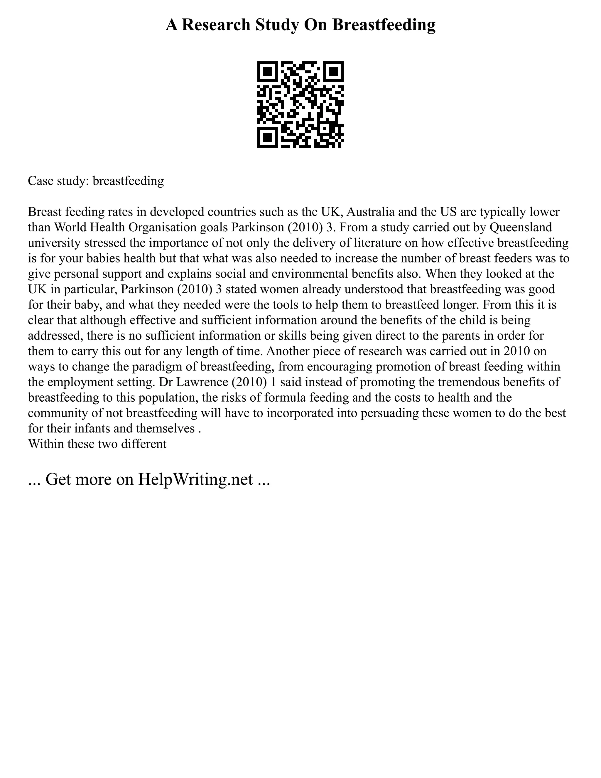 A Research Study On Breastfeeding
Case study: breastfeeding
Breast feeding rates in developed countries such as the UK, Australia and the US are typically lower
than World Health Organisation goals Parkinson (2010) 3. From a study carried out by Queensland
university stressed the importance of not only the delivery of literature on how effective breastfeeding
is for your babies health but that what was also needed to increase the number of breast feeders was to
give personal support and explains social and environmental benefits also. When they looked at the
UK in particular, Parkinson (2010) 3 stated women already understood that breastfeeding was good
for their baby, and what they needed were the tools to help them to breastfeed longer. From this it is
clear that although effective and sufficient information around the benefits of the child is being
addressed, there is no sufficient information or skills being given direct to the parents in order for
them to carry this out for any length of time. Another piece of research was carried out in 2010 on
ways to change the paradigm of breastfeeding, from encouraging promotion of breast feeding within
the employment setting. Dr Lawrence (2010) 1 said instead of promoting the tremendous benefits of
breastfeeding to this population, the risks of formula feeding and the costs to health and the
community of not breastfeeding will have to incorporated into persuading these women to do the best
for their infants and themselves .
Within these two different
... Get more on HelpWriting.net ...
 