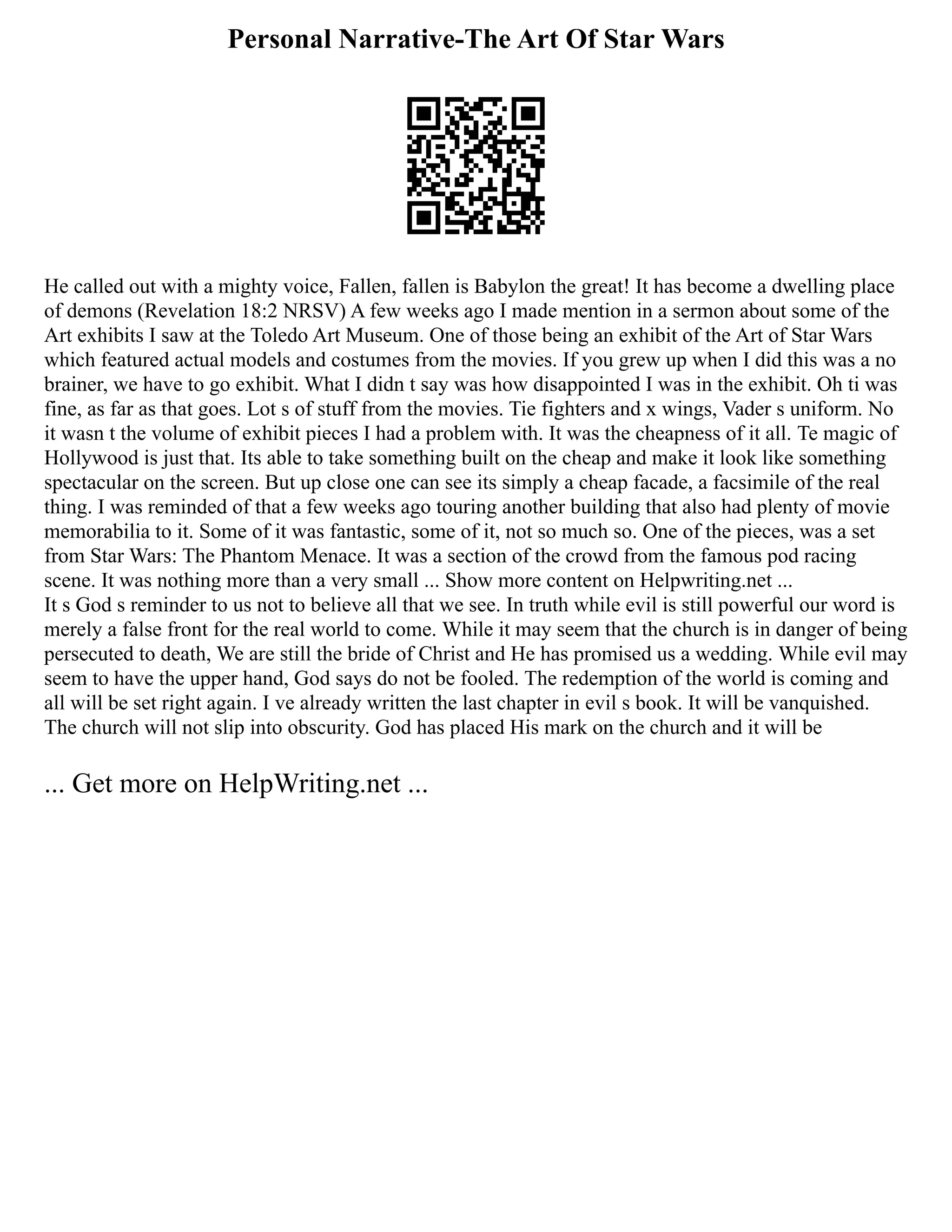 Personal Narrative-The Art Of Star Wars
He called out with a mighty voice, Fallen, fallen is Babylon the great! It has become a dwelling place
of demons (Revelation 18:2 NRSV) A few weeks ago I made mention in a sermon about some of the
Art exhibits I saw at the Toledo Art Museum. One of those being an exhibit of the Art of Star Wars
which featured actual models and costumes from the movies. If you grew up when I did this was a no
brainer, we have to go exhibit. What I didn t say was how disappointed I was in the exhibit. Oh ti was
fine, as far as that goes. Lot s of stuff from the movies. Tie fighters and x wings, Vader s uniform. No
it wasn t the volume of exhibit pieces I had a problem with. It was the cheapness of it all. Te magic of
Hollywood is just that. Its able to take something built on the cheap and make it look like something
spectacular on the screen. But up close one can see its simply a cheap facade, a facsimile of the real
thing. I was reminded of that a few weeks ago touring another building that also had plenty of movie
memorabilia to it. Some of it was fantastic, some of it, not so much so. One of the pieces, was a set
from Star Wars: The Phantom Menace. It was a section of the crowd from the famous pod racing
scene. It was nothing more than a very small ... Show more content on Helpwriting.net ...
It s God s reminder to us not to believe all that we see. In truth while evil is still powerful our word is
merely a false front for the real world to come. While it may seem that the church is in danger of being
persecuted to death, We are still the bride of Christ and He has promised us a wedding. While evil may
seem to have the upper hand, God says do not be fooled. The redemption of the world is coming and
all will be set right again. I ve already written the last chapter in evil s book. It will be vanquished.
The church will not slip into obscurity. God has placed His mark on the church and it will be
... Get more on HelpWriting.net ...
 