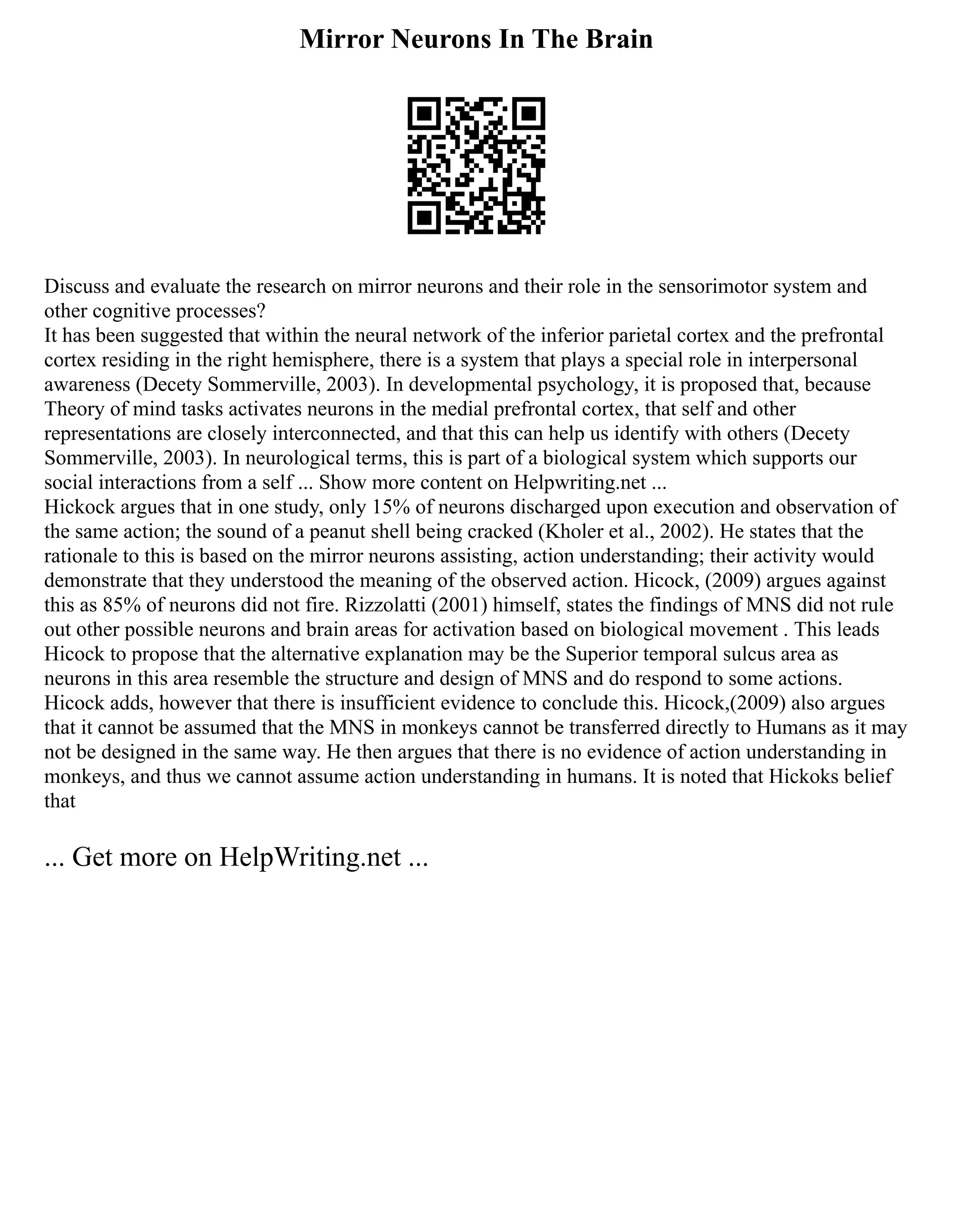 Mirror Neurons In The Brain
Discuss and evaluate the research on mirror neurons and their role in the sensorimotor system and
other cognitive processes?
It has been suggested that within the neural network of the inferior parietal cortex and the prefrontal
cortex residing in the right hemisphere, there is a system that plays a special role in interpersonal
awareness (Decety Sommerville, 2003). In developmental psychology, it is proposed that, because
Theory of mind tasks activates neurons in the medial prefrontal cortex, that self and other
representations are closely interconnected, and that this can help us identify with others (Decety
Sommerville, 2003). In neurological terms, this is part of a biological system which supports our
social interactions from a self ... Show more content on Helpwriting.net ...
Hickock argues that in one study, only 15% of neurons discharged upon execution and observation of
the same action; the sound of a peanut shell being cracked (Kholer et al., 2002). He states that the
rationale to this is based on the mirror neurons assisting, action understanding; their activity would
demonstrate that they understood the meaning of the observed action. Hicock, (2009) argues against
this as 85% of neurons did not fire. Rizzolatti (2001) himself, states the findings of MNS did not rule
out other possible neurons and brain areas for activation based on biological movement . This leads
Hicock to propose that the alternative explanation may be the Superior temporal sulcus area as
neurons in this area resemble the structure and design of MNS and do respond to some actions.
Hicock adds, however that there is insufficient evidence to conclude this. Hicock,(2009) also argues
that it cannot be assumed that the MNS in monkeys cannot be transferred directly to Humans as it may
not be designed in the same way. He then argues that there is no evidence of action understanding in
monkeys, and thus we cannot assume action understanding in humans. It is noted that Hickoks belief
that
... Get more on HelpWriting.net ...
 