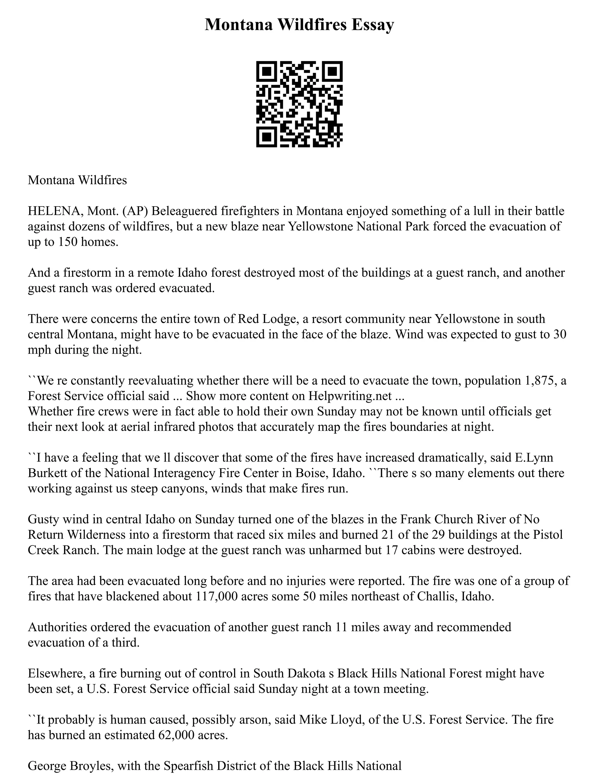 Montana Wildfires Essay
Montana Wildfires
HELENA, Mont. (AP) Beleaguered firefighters in Montana enjoyed something of a lull in their battle
against dozens of wildfires, but a new blaze near Yellowstone National Park forced the evacuation of
up to 150 homes.
And a firestorm in a remote Idaho forest destroyed most of the buildings at a guest ranch, and another
guest ranch was ordered evacuated.
There were concerns the entire town of Red Lodge, a resort community near Yellowstone in south
central Montana, might have to be evacuated in the face of the blaze. Wind was expected to gust to 30
mph during the night.
``We re constantly reevaluating whether there will be a need to evacuate the town, population 1,875, a
Forest Service official said ... Show more content on Helpwriting.net ...
Whether fire crews were in fact able to hold their own Sunday may not be known until officials get
their next look at aerial infrared photos that accurately map the fires boundaries at night.
``I have a feeling that we ll discover that some of the fires have increased dramatically, said E.Lynn
Burkett of the National Interagency Fire Center in Boise, Idaho. ``There s so many elements out there
working against us steep canyons, winds that make fires run.
Gusty wind in central Idaho on Sunday turned one of the blazes in the Frank Church River of No
Return Wilderness into a firestorm that raced six miles and burned 21 of the 29 buildings at the Pistol
Creek Ranch. The main lodge at the guest ranch was unharmed but 17 cabins were destroyed.
The area had been evacuated long before and no injuries were reported. The fire was one of a group of
fires that have blackened about 117,000 acres some 50 miles northeast of Challis, Idaho.
Authorities ordered the evacuation of another guest ranch 11 miles away and recommended
evacuation of a third.
Elsewhere, a fire burning out of control in South Dakota s Black Hills National Forest might have
been set, a U.S. Forest Service official said Sunday night at a town meeting.
``It probably is human caused, possibly arson, said Mike Lloyd, of the U.S. Forest Service. The fire
has burned an estimated 62,000 acres.
George Broyles, with the Spearfish District of the Black Hills National
 