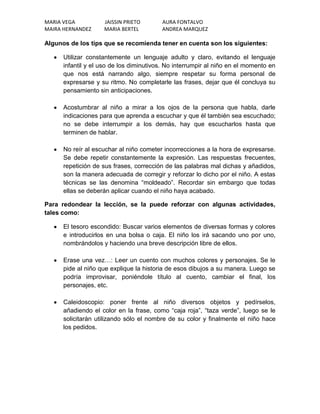 MARIA VEGA          JAISSIN PRIETO       AURA FONTALVO
MAIRA HERNANDEZ     MARIA BERTEL         ANDREA MARQUEZ

Algunos de los tips que se recomienda tener en cuenta son los siguientes:

      Utilizar constantemente un lenguaje adulto y claro, evitando el lenguaje
      infantil y el uso de los diminutivos. No interrumpir al niño en el momento en
      que nos está narrando algo, siempre respetar su forma personal de
      expresarse y su ritmo. No completarle las frases, dejar que él concluya su
      pensamiento sin anticipaciones.

      Acostumbrar al niño a mirar a los ojos de la persona que habla, darle
      indicaciones para que aprenda a escuchar y que él también sea escuchado;
      no se debe interrumpir a los demás, hay que escucharlos hasta que
      terminen de hablar.

      No reír al escuchar al niño cometer incorrecciones a la hora de expresarse.
      Se debe repetir constantemente la expresión. Las respuestas frecuentes,
      repetición de sus frases, corrección de las palabras mal dichas y añadidos,
      son la manera adecuada de corregir y reforzar lo dicho por el niño. A estas
      técnicas se las denomina “moldeado”. Recordar sin embargo que todas
      ellas se deberán aplicar cuando el niño haya acabado.

Para redondear la lección, se la puede reforzar con algunas actividades,
tales como:

      El tesoro escondido: Buscar varios elementos de diversas formas y colores
      e introducirlos en una bolsa o caja. El niño los irá sacando uno por uno,
      nombrándolos y haciendo una breve descripción libre de ellos.

      Erase una vez…: Leer un cuento con muchos colores y personajes. Se le
      pide al niño que explique la historia de esos dibujos a su manera. Luego se
      podría improvisar, poniéndole título al cuento, cambiar el final, los
      personajes, etc.

      Caleidoscopio: poner frente al niño diversos objetos y pedírselos,
      añadiendo el color en la frase, como “caja roja”, “taza verde”, luego se le
      solicitarán utilizando sólo el nombre de su color y finalmente el niño hace
      los pedidos.
 