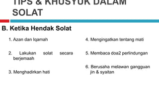 TIPS & KHUSYUK DALAM
SOLAT
1. Azan dan Iqamah
2. Lakukan solat secara
berjemaah
3. Menghadirkan hati
B. Ketika Hendak Solat
4. Mengingatkan tentang mati
5. Membaca doa2 perlindungan
6. Berusaha melawan gangguan
jin & syaitan
 