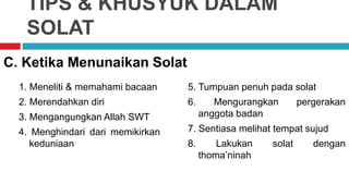 TIPS & KHUSYUK DALAM
SOLAT
1. Meneliti & memahami bacaan
2. Merendahkan diri
3. Mengangungkan Allah SWT
4. Menghindari dari memikirkan
keduniaan
C. Ketika Menunaikan Solat
5. Tumpuan penuh pada solat
6. Mengurangkan pergerakan
anggota badan
7. Sentiasa melihat tempat sujud
8. Lakukan solat dengan
thoma’ninah
 