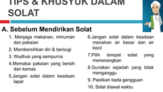 TIPS & KHUSYUK DALAM
SOLAT
1. Menjaga makanan, minuman
dan pakaian
2. Membersihkan diri & bersugi
3. Wudhuk yang sempurna
4.Memakai pakaian yang bersih
dan kemas
5.Jangan solat dalam keadaan
lapar
A. Sebelum Mendirikan Solat
6.Jangan solat dalam keadaan
menahan air besar dan air
kecil
7.Pilih tempat solat yang
menenangkan
8.Gunakan sejadah yang tidak
menganggu
9. Pastikan tiada gangguan
10. Solat diawal waktu
 