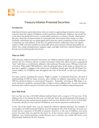 Treasury Inflation Protected Securities                                     APRIL 2009


Introduction

Individual investors, particularly those who are retired or approaching retirement, have serious
concerns about the impact of inflation on their portfolios and lifestyles. Inflation, the overall rise
in the prices for goods and services, is particularly insidious as it relates to bonds, which gener-
ally pay a fixed rate of interest based on a principal value that remains fairly steady over time.
Generally, individuals rely on capital appreciation from the equity component of their portfolio
to help keep up with inflation. In the face of a global recession, inflationary fears rose signifi-
cantly in 2008, and then subsided as commodity prices and consumer demand perceptibly de-
clined. Also, rising unemployment, stagnant wages, and tight credit have reduced demand on all
but the most essential goods and services.


What are TIPS?

TIPS (Treasury Inflation-Protected Securities) are inflation-indexed bonds and notes that are is-
sued by the U.S. Treasury and are a unique investment vehicle that offers investors a guaranteed
“real” yield (that is, a yield above inflation). Like traditional Treasury issues, TIPS pay a fixed rate
of interest. What makes TIPS different is that the principal value of the bond, to which the cou-
pon rate is applied, is pegged to the current rate of inflation (based upon the CPI-All Urban Con-
sumers Index). So if inflation rises throughout the term of the bond, so will your interest pay-
ments.

For many reasons, including the massive “flight to quality” to traditional Treasuries, the lack of
understanding of TIPS by many investors, and a decline in inflation expectations, the value of
TIPS has declined relative to conventional Treasuries. Essentially, investing in TIPS helps to re-
move risk from a portfolio, and specifically, it helps to reduce inflation risk. As such, the returns
premium that could be earned is lowered as the investor opts for inflation-adjusted payments.


How TIPS Work

Let’s say that you buy a $10,000 inflation-indexed bond with a coupon of 3% per year. If the
inflation rate is 4% during the first year you hold the bond, the bond principal will increase to
$10,400 and your first annual interest payment will rise from $300 to $312 (or 3% of $10,400).
Conversely, should we enter a period of deflation, your interest payments would decline.

At the end of the bond’s term, you are repaid the inflation-adjusted principal. For example, if
you bought a $10,000 bond and inflation rose 8% during the life of the bond (say 10 years) you
would receive a payment of $10,800 at maturity. However, in the case of deflation, you never
receive less than what you paid for the bond. So, if the economy enters a prolonged period of
deflation, your interest payments would decrease, but at maturity you would still receive your
full principal, backed by the U.S. Treasury.                                                  1
 