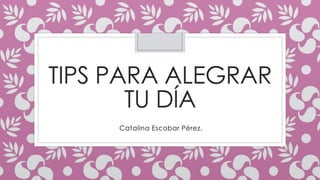 TIPS PARA ALEGRAR 
TU DÍA 
Catalina Escobar Pérez. 
 