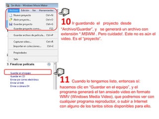 10  Ir guardando  el  proyecto  desde  “Archivo/Guardar”, y  se generará un archivo con extensión *.MSWM . Pero cuidado!. Este no es aún el video. Es el “proyecto”.  11   Cuando lo tengamos listo, entonces sí: hacemos clic en “Guardar en el equipo”, y el programa generará el tan ansiado video en formato WMV (Windows Media Video), que podremos ver con cualquier programa reproductor, o subir a Internet con alguno de los tantos sitios disponibles para ello.  