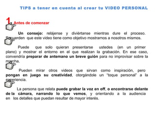 TIPS a tener en cuenta al crear tu VIDEO PERSONAL  1  Antes de comenzar  Un  consejo:  relájense  y  diviértanse  mientras  dure  el  proceso.  Recuerden  que este video tiene como objetivo mostrarnos a nosotros mismos.  Puede  que  solo  quieran  presentarse  ustedes  (en  un  primer  plano) y mostrar el entorno en el que realizan la grabación. En ese caso, convendría  preparar de antemano un breve guión  para no improvisar sobre la marcha. Pueden  mirar  otros  videos  que  sirvan  como  inspiración,  pero  pongan en juego su creatividad , otorgándole un “toque personal” a la experiencia.  La persona que relata  puede grabar la voz en off ,  o encontrarse delante de la  cámara,  narrando  lo  que  vemos ,  y  orientando  a  la  audiencia  en  los detalles que puedan resultar de mayor interés.  